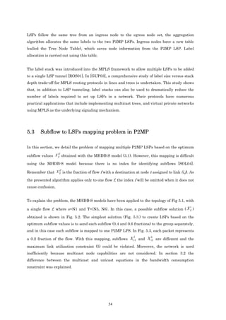 LSPs follow the same tree from an ingress node to the egress node set, the aggregation
algorithm allocates the same labels to the two P2MP LSPs. Ingress nodes have a new table
(called the Tree Node Table), which saves node information from the P2MP LSP. Label
allocation is carried out using this table.


The label stack was introduced into the MPLS framework to allow multiple LSPs to be added
to a single LSP tunnel [ROS01]. In [GUP03], a comprehensive study of label size versus stack
depth trade-off for MPLS routing protocols in lines and trees is undertaken. This study shows
that, in addition to LSP tunneling, label stacks can also be used to dramatically reduce the
number of labels required to set up LSPs in a network. Their protocols have numerous
practical applications that include implementing multicast trees, and virtual private networks
using MPLS as the underlying signaling mechanism.




5.3     Subflow to LSPs mapping problem in P2MP

In this section, we detail the problem of mapping multiple P2MP LSPs based on the optimum
                 tf
subflow values X ij obtained with the MHDB-S model (3.1). However, this mapping is difficult

using the MHDB-S model because there is no index for identifying subflows [SOL04].
                tf
Remember that X ij is the fraction of flow f with a destination at node t assigned to link (i,j). As

the presented algorithm applies only to one flow f, the index f will be omitted when it does not
cause confusion.


To explain the problem, the MHDB-S models have been applied to the topology of Fig 5.1, with
                                                                                                 t
a single flow f, where s=N1 and T={N5, N6}. In this case, a possible subflow solution ( X ij )

obtained is shown in Fig. 5.2. The simplest solution (Fig. 5.3.) to create LSPs based on the
optimum subflow values is to send each subflow (0.4 and 0.6 fractions) to the group separately,
and in this case each subflow is mapped to one P2MP LPS. In Fig. 5.3, each packet represents
                                                                5         6
a 0.2 fraction of the flow. With this mapping, subflows X 12 and X 12 are different and the
maximum link utilization constraint (5) could be violated. Moreover, the network is used
inefficiently because multicast node capabilities are not considered. In section 3.2 the
difference between the multicast and unicast equations in the bandwidth consumption
constraint was explained.




                                                54
 