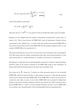 p2mpk
                                          p2mpk              jm       1,   if j T f
           k,      i,j   E,        m              m N
                                          ij
                                                              p2mpk                                      (5.2)
                                                              jm      ,    otherwise
                                                      m N




And for this problem in particular:


                                     p2m p k            t
            i, j   E c m in                           X ij
                              k
                                     ij
                                               t Tf                                                      (5.3)


                                  p2mpk
Note that, the set i , j          ij      1 for a given k is the set of links that make up the tree p2mpk .


Equation set (5.1) suggests that the number of destinations reached from a source node s is

equal to T f . This is clear because all P2MP LSPs reach all destinations. Another obvious

consequence is that |p2mp|=1/cmin , in other words, the number of constructed P2MP LSPs is
the inverse of the fraction sent by each P2MP LSP. For the example analyzed in Fig. 5.7, the
number of P2MP LSPs to be constructed is 5.


The conservation flow law seen in (3.3), (3.4) and (3.5) can be translated as the set regarded in
(5.2). This means that the number of destinations that node j must forward packets to is the
same amount after (i.e. i node) and before (i.e. m nodes), or one less if j is a destination.


By looking at a single link (i,j), the total bandwidth consumed in a link for a single destination
should be equal to the amount consumed by all P2MP LSPs going to that destination. In
general, this holds for all destinations at the same time according to (5.3).


                         t
For a given set of Xij values, the                      solution set of the presented system is a set of encoded

P2MP LSPs, which are made up of those                           values greater or equal to 1. Note that the equation
system can be resolved into equal P2MP LSPs. If two P2MP LSPs, A and B, are the same (i.e.
contain the same links, no more, no less), these P2MP LSPs can be merged by adding their
fractions. Solving the example described in Fig 5.6, the solution (see Table 5.2) shows that 2
pairs of P2MP LSPs (1 ∧ 4 and 3 ∧ 5) can be merged. Therefore, we have a set of 3 P2MP LSPs
in our solution; one transmitting 20% of the total bandwidth and two transmitting 40%.




                                                                      58
 