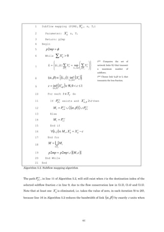t
         1          Subflow mapping (P2MP, X ij , s, Tf)

                                                         t
         2            Parameter: X ij s, Tf

         3            Return: p2mp
         4          Begin
         5            p2mp = φ
         6            While       ∑X             t
                                                ij   >0
                                                                                    //**   Computes    the   set   of
                              
                                                                     
                                                                        
                          L =  ( i , j ) | ∑ Yijt = sup  ∑ Yijt                 network links (L) that transmit
         7                                          (i , j )∈ E  t∈T 
                                           t∈T f                 f              a      maximum     number      of



                                           {                               }
                                                                                    subflows.

         8                (α , β ) ∈ (i, j ) | inf (X ij )
                                                       t                            //** Choose link (α,β) in L that
                                                             ( i , j )∈L            transmits the less fraction.

         9
                                    t
                               (α ,β )
                                       (
                          c = inf X αβ ∈ ℜ, 0 < c ≤ 1)
         10               For each                  t ∈ T f do

                            If Pβ ,t exists and X α , β ≥ c then
                                         t ,c                                  t
         11

         12                    M t = Pst,αc ∪ { (α , β ) }∪ Pβt ,,c
                                         ,
                                                                  t

         13                 Else

         14                    M t = Pst,,tc
         15                 End if

         16                 ∀(i, j ) ∈ M t , X ij = X ij − c
                                                t      t


         17               End for

         18               M =     UM            t
                                 t∈T f


         19               p 2mp = p 2mp ∪ {(M , c )}
         20           End While
         21         End
Algorithm 5.2. Subflow mapping algorithm


             t ,c
The path Pβ ,t , in line 11 of Algorithm 5.2, will still exist when t is the destination index of the

selected subflow fraction c in line 9, due to the flow conservation law in (3.3), (3.4) and (3.5).
                                   t
Note that at least one X ij is eliminated, i.e. takes the value of zero, in each iteration (6 to 20),

because line 16 in Algorithm 5.2 reduces the bandwidth of link                               (α , β ) by exactly c units when




                                                                               61
 
