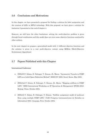 5.6    Conclusions and Motivations

In this chapter, we have presented a proposal for finding a solution for label assignation and
the creation of LSPs in MPLS technology. With this proposal, we have given a solution for
limitation 2 presented at the end of chapter 4.


However, we still have the other limitations: solving the multi-objective problem is given
through lineal combination and this model does not cover some objective functions analyzed by
other authors.


In the next chapter we propose a generalized model with 11 different objective functions and
the solution is given in a real multi-objective context using MOEAs (Multi-Objective
Evolutionary Algorithms).




5.7    Papers Published with this Chapter

International Conference


   •   [SOL05] F. Solano, R. Fabregat, Y. Donoso, JL. Marzo. “Asymmetric Tunnels in P2MP
       LSPs as a Label Space Reduction Method”. IEEE ICC 2005. Seoul, Korea. May 2005.


   •   [SOL04a] F. Solano, R. Fabregat, Y. Donoso, JL. Marzo. “Mapping subflows to P2MP
       LSPs”. IEEE International Workshop on IP Operations & Management (IPOM 2004).
       Beijing, China. October 2004.


   •   [SOL04] F. Solano, R. Fabregat, Y. Donoso. “Subflow assignment model of multicast
       flows using multiple P2MP LSPs”. CLEI (Congreso Latinoamericano de Estudios en
       Informática) 2004. Arequipa, Perú. October 2004.




                                                  64
 