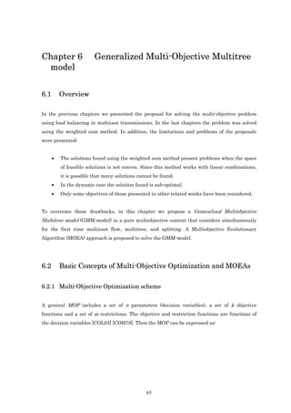 Chapter 6                Generalized Multi-Objective Multitree
 model

6.1       Overview

In the previous chapters we presented the proposal for solving the multi-objective problem
using load balancing in multicast transmissions. In the last chapters the problem was solved
using the weighted sum method. In addition, the limitations and problems of the proposals
were presented:


      •   The solutions found using the weighted sum method present problems when the space
          of feasible solutions is not convex. Since this method works with linear combinations,
          it is possible that many solutions cannot be found.
      •   In the dynamic case the solution found is sub-optimal.
      •   Only some objectives of those presented in other related works have been considered.


To overcome these drawbacks, in this chapter we propose a Generalized Multiobjective
Multitree model (GMM-model) in a pure multiobjective context that considers simultaneously
for the first time multicast flow, multitree, and splitting. A Multiobjective Evolutionary
Algorithm (MOEA) approach is proposed to solve the GMM-model.




6.2       Basic Concepts of Multi-Objective Optimization and MOEAs

6.2.1 Multi-Objective Optimization scheme


A general MOP includes a set of n parameters (decision variables), a set of k objective
functions and a set of m restrictions. The objective and restriction functions are functions of
the decision variables [COL03] [COH78]. Then the MOP can be expressed as:




                                                65
 