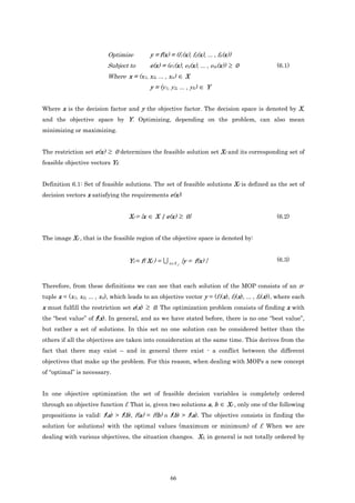 Optimize          y = f(x) = (f1(x), f2(x), ... , fk(x))
                          Subject to        e(x) = (e1(x), e2(x), ... , em(x)) ≥ 0               (6.1)
                          Where x = (x1, x2, ... , xn) ∈ X
                                            y = (y1, y2, ... , yk) ∈ Y


Where x is the decision factor and y the objective factor. The decision space is denoted by X,
and the objective space by Y. Optimizing, depending on the problem, can also mean
minimizing or maximizing.


The restriction set e(x) ≥ 0 determines the feasible solution set Xf and its corresponding set of
feasible objective vectors Yf.


Definition 6.1: Set of feasible solutions. The set of feasible solutions Xf is defined as the set of
decision vectors x satisfying the requirements e(x):


                                   Xf = {x ∈ X | e(x) ≥ 0}                                       (6.2)


The image Xf , that is the feasible region of the objective space is denoted by:


                                   Yf = f( Xf ) = U x∈X f {y = f(x) }                            (6.3)



Therefore, from these definitions we can see that each solution of the MOP consists of an n-
tuple x = (x1, x2, ... , xn), which leads to an objective vector y = (f1(x), f2(x), ... , fk(x)), where each
x must fulfill the restriction set e(x) ≥ 0. The optimization problem consists of finding x with
the “best value” of f(x). In general, and as we have stated before, there is no one “best value”,
but rather a set of solutions. In this set no one solution can be considered better than the
others if all the objectives are taken into consideration at the same time. This derives from the
fact that there may exist – and in general there exist - a conflict between the different
objectives that make up the problem. For this reason, when dealing with MOPs a new concept
of “optimal” is necessary.


In one objective optimization the set of feasible decision variables is completely ordered
through an objective function f. That is, given two solutions a, b          ∈ Xf , only one of the following
propositions is valid: f(a) > f(b), f(a) = f(b) o f(b) > f(a). The objective consists in finding the
solution (or solutions) with the optimal values (maximum or minimum) of f. When we are
dealing with various objectives, the situation changes. Xf, in general is not totally ordered by




                                                     66
 