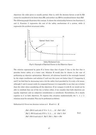 objectives; the order given is usually partial, (that is, with the decision factors a and b, f(a)
cannot be considered to be better than f(b), and neither can f(b) be considered better than f(a)).
The following graph illustrates this concept. It shows the relationship between two functions f1
and f2. Function f1 represents the cost of the safety mechanisms of a system, while f2
represents the accident occurrence index.




                                                                                         D

                                           A          Optimal Pareto front
              Accident Ocurrence Index




                                                                               C


                                                       B




                                                           Safety Mechanism Costs
                                         Fig 6.1 Example of Optimal Pareto in the Objective Space


The solution represented by point B is better than that of point C due to the fact that it
provides better safety at a lower cost. Solution B would also be chosen in the case of
performing an objective optimization. Moreover, all solutions located in the rectangle limited
by the origin coordinates and solution C and over the curve are better than C. Comparing A
and C we find that by decreasing costs a lot the safety level provided by A is only a bit worse,
although C and A cannot really be compared because it is impossible to say that one is better
than the other when considering all the objectives. If we compare A with B, we would not be
able to establish that one of the two is better either, if we consider that both objectives are
equally important and no subjective consideration is introduced. Nevertheless, B is clearly
superior to C in both objectives. To express this situation mathematically the =, ≤ y ≥
relations must be extended. This can be performed as follows:


Definition 6.2: Given two decision vectors u                   ∈ X and v ∈ X,


                              f(u) = f(v) if, and only if ∀i ∈ {1, 2, ... , k}: fi(u) = fi(v)
                              f(u) ≥ f(v) if and only if ∀i ∈ {1, 2, ... , k}: fi(u) ≥ fi(v)        (6.4)

                              f(u) > f(v) if and only if f(u) ≥ f(v) ∧ f(u) ≠ f(v)




                                                                  67
 