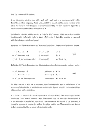 The ≤ y < are similarly defined.


From this notion it follows that f(B) < f(C), f(C) < f(D), and as a consequence f(B) < f(D).
Nevertheless when comparing A and C or A and B, we cannot say that one is superior to the
other. For example, even though the solution represented by B is more expensive, it provides a
lower accident index than that represented by A.


So it follows that two decision vectors x1 y x2 of a MOP can only fulfill one of three possible
conditions: f(x1) > f(x2), f(x2) > f(x1) or f(x1) ≱ f(x2) ∧ f(x2) ≱ f(x1). This situation is expressed
with the following symbols and terms:


Definition 6.3: Pareto Dominance in a Maximization context. For two objective vectors a and b,


a ≻ b (a dominates a b)                  if and only if            a>b
                                                                                           (6.5)
b ≻ a (b dominates an a)                 if and only if            b>a

a ∼ b (a y b are not comparable)         if and only if            a≱b ∧ b≱a


Definition 6.4: Pareto Dominance in a Minimization context. For two objective vectors a and b,


a ≻ b (a dominates a b)                           if and only if   a<b
                                                                                           (6.6)
b ≻ a (b dominates an a)                          if and only if   b<a

a ∼ b (a y b are not comparable)                  if and only if   a≰b ∧ b≰a


So, from now on it will not be necessary to differentiate the type of optimization to be
performed (minimization or maximization) to the point that an objective can be maximized,
while another can be minimized.


It is possible to introduce the Pareto optimization criterion starting with the concept of Pareto
dominance. Going back to the graph, point A is different from the others: its decision vector a
is not dominated by another decision vector. This implies that a is optimal in the sense that it
cannot be improved in an objective without degrading another one. These solutions are known
as Pareto optimality (the term non-inferior is also used).




                                                 68
 