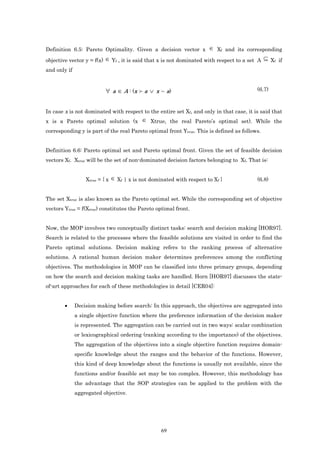 Definition 6.5: Pareto Optimality. Given a decision vector x          ∈ Xf and its corresponding
objective vector y = f(x) ∈ Yf , it is said that x is not dominated with respect to a set A ⊆ Xf if
and only if


                          ∀ a ∈ A : (x ≻ a ∨ x ∼ a)                                      (6.7)



In case x is not dominated with respect to the entire set Xf, and only in that case, it is said that
x is a Pareto optimal solution (x        ∈ Xtrue, the real Pareto’s optimal set). While the
corresponding y is part of the real Pareto optimal front Ytrue. This is defined as follows.


Definition 6.6: Pareto optimal set and Pareto optimal front. Given the set of feasible decision
vectors Xf. Xtrue will be the set of non-dominated decision factors belonging to Xf. That is:


                  Xtrue = { x ∈ Xf | x is not dominated with respect to Xf }             (6.8)


The set Xtrue is also known as the Pareto optimal set. While the corresponding set of objective
vectors Ytrue = f(Xtrue) constitutes the Pareto optimal front.


Now, the MOP involves two conceptually distinct tasks: search and decision making [HOR97].
Search is related to the processes where the feasible solutions are visited in order to find the
Pareto optimal solutions. Decision making refers to the ranking process of alternative
solutions. A rational human decision maker determines preferences among the conflicting
objectives. The methodologies in MOP can be classified into three primary groups, depending
on how the search and decision making tasks are handled. Horn [HOR97] discusses the state-
of-art approaches for each of these methodologies in detail [CER04]:


        •     Decision making before search: In this approach, the objectives are aggregated into
              a single objective function where the preference information of the decision maker
              is represented. The aggregation can be carried out in two ways: scalar combination
              or lexicographical ordering (ranking according to the importance) of the objectives.
              The aggregation of the objectives into a single objective function requires domain-
              specific knowledge about the ranges and the behavior of the functions. However,
              this kind of deep knowledge about the functions is usually not available, since the
              functions and/or feasible set may be too complex. However, this methodology has
              the advantage that the SOP strategies can be applied to the problem with the
              aggregated objective.




                                                  69
 