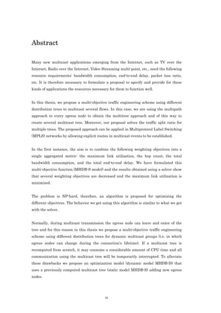 Abstract

Many new multicast applications emerging from the Internet, such as TV over the
Internet, Radio over the Internet, Video Streaming multi-point, etc., need the following
resource requirements: bandwidth consumption, end-to-end delay, packet loss ratio,
etc. It is therefore necessary to formulate a proposal to specify and provide for these
kinds of applications the resources necessary for them to function well.


In this thesis, we propose a multi-objective traffic engineering scheme using different
distribution trees to multicast several flows. In this case, we are using the multipath
approach to every egress node to obtain the multitree approach and of this way to
create several multicast tree. Moreover, our proposal solves the traffic split ratio for
multiple trees. The proposed approach can be applied in Multiprotocol Label Switching
(MPLS) networks by allowing explicit routes in multicast events to be established.


In the first instance, the aim is to combine the following weighting objectives into a
single aggregated metric: the maximum link utilization, the hop count, the total
bandwidth consumption, and the total end-to-end delay. We have formulated this
multi-objective function (MHDB-S model) and the results obtained using a solver show
that several weighting objectives are decreased and the maximum link utilization is
minimized.


The problem is NP-hard, therefore, an algorithm is proposed for optimizing the
different objectives. The behavior we get using this algorithm is similar to what we get
with the solver.


Normally, during multicast transmission the egress node can leave and enter of the
tree and for this reason in this thesis we propose a multi-objective traffic engineering
scheme using different distribution trees for dynamic multicast groups (i.e. in which
egress nodes can change during the connection’s lifetime). If a multicast tree is
recomputed from scratch, it may consume a considerable amount of CPU time and all
communication using the multicast tree will be temporarily interrupted. To alleviate
these drawbacks we propose an optimization model (dynamic model MHDB-D) that
uses a previously computed multicast tree (static model MHDB-S) adding new egress
nodes.




                                           ix
 