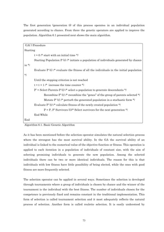 The first generation (generation 0) of this process operates in an individual population
generated according to chance. From there the genetic operators are applied to improve the
population. Algorithm 6.1 presented next shows the main algorithm.


 GA( ) Procedure
Starting
        t = 0 /* start with an initial time */
        Starting Population P (t) /* initiate a population of individuals generated by chance
in */
        Evaluate P (t) /* evaluate the fitness of all the individuals in the initial population
*/
        Until the stopping criterion is not reached
        t = t + 1 /* increase the time counter */
        P’ = Select Parents P (t) /* select a population to generate descendants */
                Recombine P’ (t) /* recombine the “genes” of the group of parents selected */
                Mutate P’ (t) /* perturb the generated population in a stochastic form */
        Evaluate P’ (t) /* calculate fitness of the newly created population */
                P = P, P’ Survivors (t)/* Select survivors for the next generation */
        End While
End
Algorithm 6.1. Basic Genetic Algorithm


As it has been mentioned before the selection operator simulates the natural selection process
where the strongest has the most survival ability. In the GA the survival ability of an
individual is linked to the numerical value of the objective function or fitness. This operation is
applied to each iteration in a population of individuals of constant size, with the aim of
selecting promising individuals to generate the new population. Among the selected
individuals there can be two or more identical individuals. The reason for this is that
individuals with low fitness have little possibility of being elected, while the ones with good
fitness are more frequently selected.


The selection operator can be applied in several ways. Sometimes the selection is developed
through tournaments where a group of individuals is chosen by chance and the winner of the
tournament is the individual with the best fitness. The number of individuals chosen for the
competence is previously fixed and remains constant in the traditional implementation. This
form of selection is called tournament selection and it most adequately reflects the natural
process of selection. Another form is called roulette selection. It is easily understood by




                                                 73
 