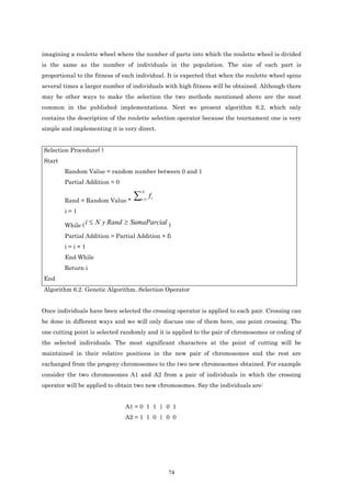 imagining a roulette wheel where the number of parts into which the roulette wheel is divided
is the same as the number of individuals in the population. The size of each part is
proportional to the fitness of each individual. It is expected that when the roulette wheel spins
several times a larger number of individuals with high fitness will be obtained. Although there
may be other ways to make the selection the two methods mentioned above are the most
common in the published implementations. Next we present algorithm 6.2, which only
contains the description of the roulette selection operator because the tournament one is very
simple and implementing it is very direct.


Selection Procedure( )
Start
        Random Value = random number between 0 and 1
        Partial Addition = 0

                              ∑
                                     N
                                     i =1
                                            fi
        Rand = Random Value *
        i=1

        While ( i   ≤ N y Rand ≥ SumaParcial )
        Partial Addition = Partial Addition + fi
        i=i+1
        End While
        Return i
End
Algorithm 6.2. Genetic Algorithm. Selection Operator


Once individuals have been selected the crossing operator is applied to each pair. Crossing can
be done in different ways and we will only discuss one of them here, one point crossing. The
one cutting point is selected randomly and it is applied to the pair of chromosomes or coding of
the selected individuals. The most significant characters at the point of cutting will be
maintained in their relative positions in the new pair of chromosomes and the rest are
exchanged from the progeny chromosomes to the two new chromosomes obtained. For example
consider the two chromosomes A1 and A2 from a pair of individuals in which the crossing
operator will be applied to obtain two new chromosomes. Say the individuals are:


                               A1 = 0 1 1 | 0 1
                               A2 = 1 1 0 | 0 0




                                                 74
 