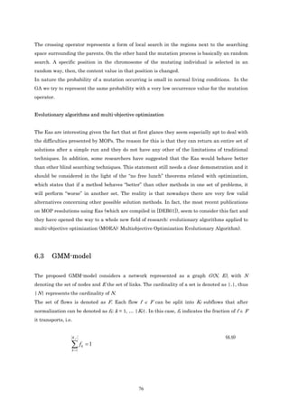 The crossing operator represents a form of local search in the regions next to the searching
space surrounding the parents. On the other hand the mutation process is basically an random
search. A specific position in the chromosome of the mutating individual is selected in an
random way, then, the content value in that position is changed.
In nature the probability of a mutation occurring is small in normal living conditions. In the
GA we try to represent the same probability with a very low occurrence value for the mutation
operator.


Evolutionary algorithms and multi-objective optimization


The Eas are interesting given the fact that at first glance they seem especially apt to deal with
the difficulties presented by MOPs. The reason for this is that they can return an entire set of
solutions after a simple run and they do not have any other of the limitations of traditional
techniques. In addition, some researchers have suggested that the Eas would behave better
than other blind searching techniques. This statement still needs a clear demonstration and it
should be considered in the light of the “no free lunch” theorems related with optimization,
which states that if a method behaves “better” than other methods in one set of problems, it
will perform “worse” in another set. The reality is that nowadays there are very few valid
alternatives concerning other possible solution methods. In fact, the most recent publications
on MOP resolutions using Eas (which are compiled in [DEB01]), seem to consider this fact and
they have opened the way to a whole new field of research: evolutionary algorithms applied to
multi-objective optimization (MOEA): Multiobjective Optimization Evolutionary Algorithm).




6.3     GMM-model

The proposed GMM-model considers a network represented as a graph G(N, E), with N
denoting the set of nodes and E the set of links. The cardinality of a set is denoted as |.|, thus
|N| represents the cardinality of N.
The set of flows is denoted as F. Each flow f ∈ F can be split into Kf subflows that after
normalization can be denoted as fk; k = 1, … |Kf|. In this case, fk indicates the fraction of f ∈ F
it transports, i.e.


                      Kf                                                                (6.9)
                  ∑f
                  k =1
                           k   =1




                                                76
 