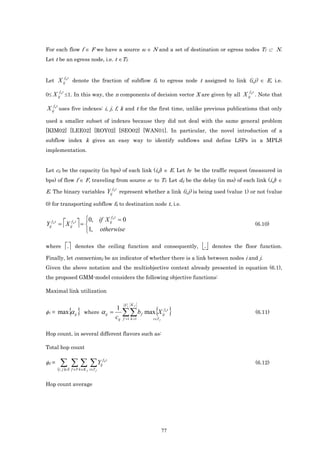 For each flow f ∈ F we have a source sf ∈ N and a set of destination or egress nodes Tf ⊂ N.
Let t be an egress node, i.e. t ∈Tf.


             f t
Let X ij k denote the fraction of subflow fk to egress node t assigned to link (i,j) ∈ E, i.e.

       f t                                                                                                   f t
0≤ X ij k ≤1. In this way, the n components of decision vector X are given by all X ij k . Note that

X ijf k t uses five indexes: i, j, f, k and t for the first time, unlike previous publications that only
used a smaller subset of indexes because they did not deal with the same general problem
[KIM02] [LEE02] [ROY02] [SEO02] [WAN01]. In particular, the novel introduction of a
subflow index k gives an easy way to identify subflows and define LSPs in a MPLS
implementation.


Let cij be the capacity (in bps) of each link (i,j) ∈ E. Let bf be the traffic request (measured in
bps) of flow f ∈ F, traveling from source sf to Tf. Let dij be the delay (in ms) of each link (i,j) ∈
                                               f t
E. The binary variables Yij k represent whether a link (i,j) is being used (value 1) or not (value

0) for transporting subflow fk to destination node t, i.e.

                          0, if X ijf k t = 0
Yijf k t = X ijf k t  =                                                                                         (6.10)
                          1, otherwise

where        
              .     denotes the ceiling function and consequently,                       .   denotes the floor function.

Finally, let connectionij be an indicator of whether there is a link between nodes i and j.
Given the above notation and the multiobjective context already presented in equation (6.1),
the proposed GMM-model considers the following objective functions:

Maximal link utilization

                                                       F    Kf

φ1 = max α ij      { }   where      α ij =
                                                 1
                                                 cij
                                                       ∑∑ b        f         { }
                                                                       max X ijf k t                               (6.11)
                                                       f =1 k =1           t ∈T f



Hop count, in several different flavors such as:

Total hop count

φ2 =    ∑ ∑ ∑ ∑Y
       ( )
       i , j ∈E f ∈F k ∈K f t∈T f
                                    ij
                                         fkt
                                                                                                                   (6.12)



Hop count average




                                                                                    77
 