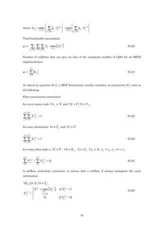                                                         
where ∆ ft = max 
                                    k ∈K f
                                                   ∑d      ij    ⋅ Yijf k t  − min  ∑ d ij ⋅ Yijf k t 
                                                                                k ∈K f
                                              i , j ∈E
                                                  ( )                                 (i , j )∈E      

Total bandwidth consumption

φ10 =        ∑ ∑∑b                                f
                                                        t ∈T f
                                                                 { }
                                                      ⋅ max X ijf k t                                       (6.20)
            ( )
             i , j ∈ E f ∈F k ∈K f



Number of subflows that can give an idea of the maximum number of LSPs for an MPLS
implementation

             F
φ11 =       ∑K
             f =1
                           f                                                                                (6.21)



As stated in equation (6.1), a MOP formulation usually considers m constraints (C), such as
the following.

Flow conservation constraints:

for every source node                                  ∀s f ∈ N and ∀f ∈ F , ∀t ∈ T f ,

 N      Kf

∑∑ X
 j =1 k =1
                     fkt
                    sf j        =1                                                                          (6.22)



for every destination ∀t ∈ T f and ∀f ∈ F


 N      Kf

∑∑ X
i =1 k =1
                     fkt
                    it          =1                                                                          (6.23)


for every other node if, ∀f ∈ F , ∀k ∈ K f , ∀t ∈ T f , ∀i f ∈ N , i f ≠ s f , i f ≠ t ∈ T f

 N                             N

∑ X i ff kjt − ∑ X iiffk t = 0,
 j =1                      i =1
                                                                                                            (6.24)


A subflow uniformity constraint, to ensure that a subflow fk always transports the same
information:

∀(i, j ) ∈ E , ∀t ∈ T f ,
             X
             
                               fk
                                        t∈T f ,
                                                      { }
                                    = max X ijfk t , if Yijfk t = 1                                         (6.25)
X     fkt
     ij     =                          (i , j )∈E
                                            0,                      if Yijfkt = 0
             




                                                                                              79
 