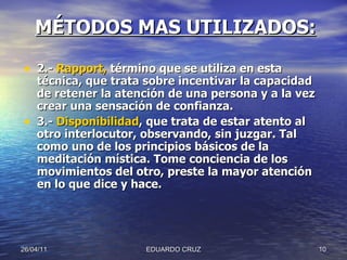 2.-  Rapport,  término que se utiliza en esta técnica, que trata sobre incentivar la capacidad de retener la atención de una persona y a la vez crear una sensación de confianza.  3.-  Disponibilidad , que trata de estar atento al otro interlocutor, observando, sin juzgar. Tal como uno de los principios básicos de la meditación mística. Tome conciencia de los movimientos del otro, preste la mayor atención en lo que dice y hace. 26/04/11 EDUARDO CRUZ MÉTODOS MAS UTILIZADOS: 