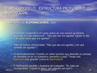EL METAMODELO:  ESTRUCTURA PROFUNDA Y SUPERFICIAL Así, entre las  ELIMINACIONES , citan:  d) Sujetos inespecíficos El sujeto activo de una oracion se elimina haciendo la frase impersonal : "Dijo que eso era egoísta" (quién lo dijo y de quién decía que era egoísta? Falta de índices referenciales: “Dijo que eso era egoísta ( ¿en qué consiste ser egoísta? ) e) Nominalizaciones :Cuando un verbo (acción) que describe un proceso se convierte en en un sustantivo (persona o cosa) “Tengo una  depresión  muy grande! (como te  deprimiste ?) f) Verificación perdida o Ausencia de evaluador: "Es malo ser incongruente" (¿Quién lo dice?, ¿en relación con qué?) 26/04/11 EDUARDO CRUZ 