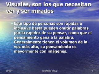 Visuales, son los que necesitan ver y ser mirados   Este tipo de personas son rápidas e inclusive hasta pueden omitir palabras por la rapidez de su pensar, como que el pensamiento gana a la palabra. Generalmente tienen el volumen de la voz más alto, su pensamiento es mayormente con imágenes. 26/04/11 EDUARDO CRUZ 