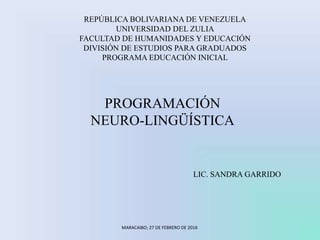 REPÚBLICA BOLIVARIANA DE VENEZUELA
UNIVERSIDAD DEL ZULIA
FACULTAD DE HUMANIDADES Y EDUCACIÓN
DIVISIÓN DE ESTUDIOS PARA GRADUADOS
PROGRAMA EDUCACIÓN INICIAL
PROGRAMACIÓN
NEURO-LINGÜÍSTICA
LIC. SANDRA GARRIDO
MARACAIBO; 27 DE FEBRERO DE 2016
 