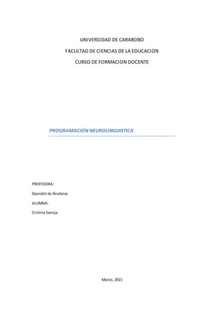 UNIVERSIDAD DE CARABOBO
FACULTAD DE CIENCIAS DE LA EDUCACION
CURSO DE FORMACION DOCENTE
PROGRAMACIÓN NEUROLINGUISTICA
PROFESORA:
Djavidet de Brodarac
ALUMNA:
Cristina Sanoja
Marzo, 2015
 