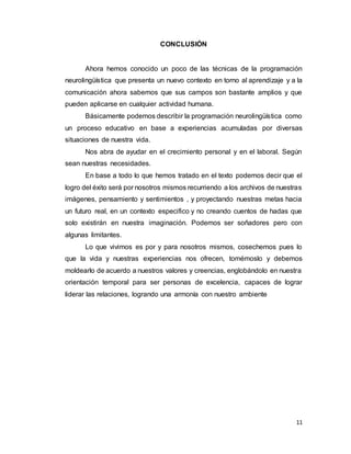 11
CONCLUSIÓN
Ahora hemos conocido un poco de las técnicas de la programación
neurolingüística que presenta un nuevo contexto en torno al aprendizaje y a la
comunicación ahora sabemos que sus campos son bastante amplios y que
pueden aplicarse en cualquier actividad humana.
Básicamente podemos describir la programación neurolingüística como
un proceso educativo en base a experiencias acumuladas por diversas
situaciones de nuestra vida.
Nos abra de ayudar en el crecimiento personal y en el laboral. Según
sean nuestras necesidades.
En base a todo lo que hemos tratado en el texto podemos decir que el
logro del éxito será por nosotros mismos recurriendo a los archivos de nuestras
imágenes, pensamiento y sentimientos , y proyectando nuestras metas hacia
un futuro real, en un contexto especifico y no creando cuentos de hadas que
solo existirán en nuestra imaginación. Podemos ser soñadores pero con
algunas limitantes.
Lo que vivimos es por y para nosotros mismos, cosechemos pues lo
que la vida y nuestras experiencias nos ofrecen, tomémoslo y debemos
moldearlo de acuerdo a nuestros valores y creencias, englobándolo en nuestra
orientación temporal para ser personas de excelencia, capaces de lograr
liderar las relaciones, logrando una armonía con nuestro ambiente
 
