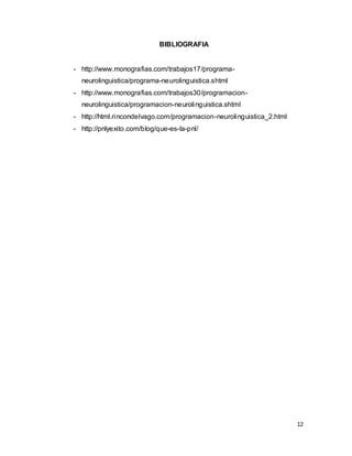 12
BIBLIOGRAFIA
- http://www.monografias.com/trabajos17/programa-
neurolinguistica/programa-neurolinguistica.shtml
- http://www.monografias.com/trabajos30/programacion-
neurolinguistica/programacion-neurolinguistica.shtml
- http://html.rincondelvago.com/programacion-neurolinguistica_2.html
- http://pnlyexito.com/blog/que-es-la-pnl/
 