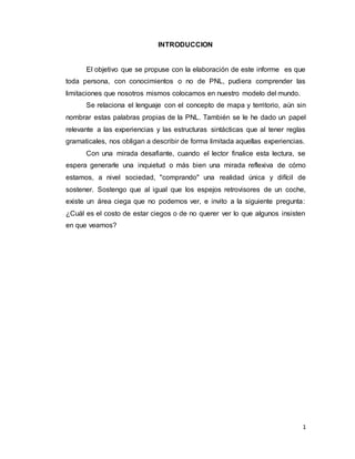 1
INTRODUCCION
El objetivo que se propuse con la elaboración de este informe es que
toda persona, con conocimientos o no de PNL, pudiera comprender las
limitaciones que nosotros mismos colocamos en nuestro modelo del mundo.
Se relaciona el lenguaje con el concepto de mapa y territorio, aún sin
nombrar estas palabras propias de la PNL. También se le he dado un papel
relevante a las experiencias y las estructuras sintácticas que al tener reglas
gramaticales, nos obligan a describir de forma limitada aquellas experiencias.
Con una mirada desafiante, cuando el lector finalice esta lectura, se
espera generarle una inquietud o más bien una mirada reflexiva de cómo
estamos, a nivel sociedad, "comprando" una realidad única y difícil de
sostener. Sostengo que al igual que los espejos retrovisores de un coche,
existe un área ciega que no podemos ver, e invito a la siguiente pregunta:
¿Cuál es el costo de estar ciegos o de no querer ver lo que algunos insisten
en que veamos?
 