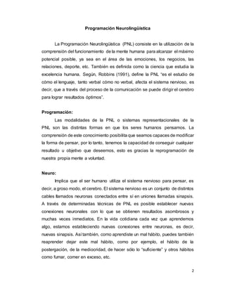 2
Programación Neurolingüística
La Programación Neurolingüística (PNL) consiste en la utilización de la
comprensión del funcionamiento de la mente humana para alcanzar el máximo
potencial posible, ya sea en el área de las emociones, los negocios, las
relaciones, deporte, etc. También es definida como la ciencia que estudia la
excelencia humana. Según, Robbins (1991), define la PNL “es el estudio de
cómo el lenguaje, tanto verbal cómo no verbal, afecta el sistema nervioso, es
decir, que a través del proceso de la comunicación se puede dirigir el cerebro
para lograr resultados óptimos”.
Programación:
Las modalidades de la PNL o sistemas representacionales de la
PNL son las distintas formas en que los seres humanos pensamos. La
comprensión de este conocimiento posibilita que seamos capaces de modificar
la forma de pensar, por lo tanto, tenemos la capacidad de conseguir cualquier
resultado u objetivo que deseemos, esto es gracias la reprogramación de
nuestra propia mente a voluntad.
Neuro:
Implica que el ser humano utiliza el sistema nervioso para pensar, es
decir, a groso modo, el cerebro. El sistema nervioso es un conjunto de distintos
cables llamados neuronas conectados entre sí en uniones llamadas sinapsis.
A través de determinadas técnicas de PNL es posible establecer nuevas
conexiones neuronales con lo que se obtienen resultados asombrosos y
muchas veces inmediatos. En la vida cotidiana cada vez que aprendemos
algo, estamos estableciendo nuevas conexiones entre neuronas, es decir,
nuevas sinapsis. Así también, como aprendiste un mal hábito, puedes también
reaprender dejar este mal hábito, como por ejemplo, el hábito de la
postergación, de la mediocridad, de hacer sólo lo “suficiente” y otros hábitos
como fumar, comer en exceso, etc.
 