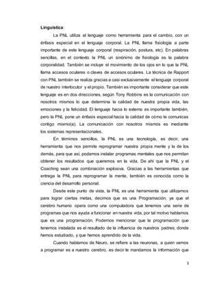 3
Linguística:
La PNL utiliza el lenguaje como herramienta para el cambio, con un
énfasis especial en el lenguaje corporal. La PNL llama fisiología a parte
importante de este lenguaje corporal (respiración, postura, etc). En palabras
sencillas, en el contexto la PNL un sinónimo de fisiología es la palabra
corporalidad. También se incluye el movimiento de los ojos en lo que la PNL
llama accesos oculares o claves de accesos oculares. La técnica de Rapport
con PNL también se realiza gracias a casi exclusivamente el lenguaje corporal
de nuestro interlocutor y el propio. También es importante considerar que este
lenguaje es en dos direcciones, según Tony Robbins es la comunicación con
nosotros mismos lo que determina la calidad de nuestra propia vida, las
emociones y la felicidad. El lenguaje hacia lo externo es importante también,
pero la PNL pone un énfasis especial hacia la calidad de cómo te comunicas
contigo mismo(a). La comunicación con nosotros mismos es mediante
los sistemas representacionales.
En términos sencillos, la PNL es una tecnología, es decir, una
herramienta que nos permite reprogramar nuestra propia mente y la de los
demás, para que así, podamos instalar programas mentales que nos permitan
obtener los resultados que queremos en la vida. De ahí que la PNL y el
Coaching sean una combinación explosiva. Gracias a las herramientas que
entrega la PNL para reprogramar la mente, también es conocida como la
ciencia del desarrollo personal.
Desde este punto de vista, la PNL es una herramienta que utilizamos
para lograr ciertas metas, decimos que es una Programación, ya que el
cerebro humano opera como una computadora que tenemos una serie de
programas que nos ayuda a funcionar en nuestra vida, por tal motivo hablamos
que es una programación. Podemos mencionar que la programación que
tenemos instalada es el resultado de la influencia de nuestros padres; donde
hemos estudiado, y que hemos aprendido de la vida.
Cuando hablamos de Neuro, se refiere a las neuronas, a quien vamos
a programar es a nuestro cerebro, es decir le mandamos la información que
 