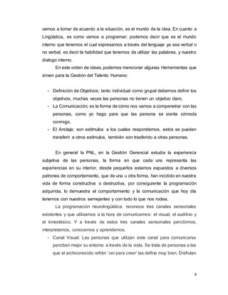 4
vamos a tomar de acuerdo a la situación, es el mundo de la idea. En cuanto a
Lingüística, es como vamos a programar; podemos decir que es el mundo
interno que tenemos el cual expresamos a través del lenguaje ya sea verbal o
no verbal, es decir la habilidad que tenemos de utilizar las palabras, y nuestro
dialogo interno.
En este orden de ideas, podemos mencionar algunas Herramientas que
sirven para la Gestión del Talento Humano:
- Definición de Objetivos; tanto individual como grupal debemos definir los
objetivos, muchas veces las personas no tienen un objetivo claro.
- La Comunicación; es la forma de cómo nos vamos a compenetrar con las
personas, como yo hago para que las persona se sienta cómoda
conmigo.
- El Anclaje; son estímulos a los cuales respondemos, estos se pueden
transferir a otros estímulos, también son trasferido a otras personas.
En general la PNL, en la Gestión Gerencial estudia la experiencia
subjetiva de las personas, la forma en que cada uno representa las
experiencias en su interior, desde pequeños estamos expuestos a diversos
patrones de comportamiento, que de una u otra forma, han incidido en nuestra
vida de forma constructiva o destructiva, por consiguiente la programación
adquirida, lo demuestra el comportamiento y la comunicación que hoy día
tenemos con nuestros semejantes y con todo lo que nos rodea.
La programación neurolingüística reconoce tres canales sensoriales
existentes y que utilizamos a la hora de comunicarnos: el visual, el auditivo y
el kinestésico. Y a través de estos tres canales sensoriales percibimos,
interpretamos, conocemos y aprendemos.
- Canal Visual. Las personas que utilizan este canal para comunicarse
perciben mejor su entorno a través de la vista. Se trata de personas a las
que el archiconocido refrán ‘ver para creer‘ las define muy bien. Disfrutan
 