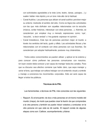 5
con actividades agradables a la vista (cine, teatro, danza, paisajes…) y
suelen hablar más rápido y en un tono más alto de lo habitual.
- Canal Auditivo. Las personas que utilizan el canal auditivo perciben mejor
su entorno mediante el sentido del oído. Como es lógico las actividades
con las que más disfrutan son aquellas relacionadas con la escucha
(música, contar historias, interactuar con otras personas…). Además, se
caracterizan por emplear muy a menudo expresiones como: ‘oye’,
‘escucha’, ‘a decir verdad’ o ‘me gustaría expresar mi opinión’.
- Canal kinestésico. Este tipo de personas perciben mejor el mundo a
través los sentidos del tacto, gusto y olfato. Las actividades físicas y las
relacionadas con el contacto con otras personas son sus favoritas. Se
caracterizan por adoptar habitualmente posturas muy distendidas.
Todos estos conocimientos se pueden utilizar y aplicar en la oratoria y
para conocer cómo prefieren las personas comunicarse con nosotros.
Un buen orador debe conocer y ser capaz de manejar todos los canales. Para
que su discurso sea afectivo conviene que hable claro, que sepa manejar y
variar el tono, que trabaje con soltura trabajar con el contenido visual y controle
y maneje a conciencia los movimientos corporales. Sólo así será capaz de
llegar a todos los públicos.
Técnicas de la PNL
Las herramientas o técnicas de PNL más conocidas son las siguientes:
- Rapport. Es el encuentro de dos o más personas en el mismo modelo del
mundo (mapa), de modo que puedes crear la ilusión de que comprendes
a la otra persona y también se puede inducir estados y conductas en la
otra persona sin que esta se dé cuenta. El rapport consta de algunas
etapas como son: Calibrar, acompañamiento y liderar.
 
