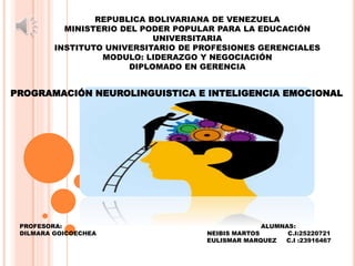 REPUBLICA BOLIVARIANA DE VENEZUELA
MINISTERIO DEL PODER POPULAR PARA LA EDUCACIÓN
UNIVERSITARIA
INSTITUTO UNIVERSITARIO DE PROFESIONES GERENCIALES
MODULO: LIDERAZGO Y NEGOCIACIÓN
DIPLOMADO EN GERENCIA
PROFESORA: ALUMNAS:
DILMARA GOICOECHEA NEIBIS MARTOS C.I:25220721
EULISMAR MARQUEZ C.I :23916467
PROGRAMACIÓN NEUROLINGUISTICA E INTELIGENCIA EMOCIONAL
 