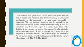 “Para un niño, ser él quien decide y dirige una acción, y que como por
arte de magia una iniciativa suya deviene realidad, es doblemente
satisfactorio. Le da autonomía y lo hace sentir responsable e
importante. Ver y no imaginar, comprobar que dio una orden y que
como consecuencia algo sucedió, demuestra su capacidad y su éxito. La
motivación nace de su propio logro: él es causa y efecto de su propia
decisión. Y sin embargo, no todo es éxito. Aun así resulta alentador,
porque suma experiencia. Si uno se equivoca en la orden, en lo que
programa, el pedido no funciona. Ahí entra la magia del tiempo real.
No hay que esperar. Se aprende instantáneamente por prueba y error”
(Bers, citada en de Elía & de Elía, 2014)
 