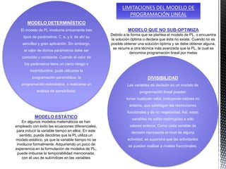 MODELO DETERMINÍSTICO
El modelo de PL involucra únicamente tres
tipos de parámetros: C, a, y b, de ahí su
sencillez y gran aplicación. Sin embargo,
el valor de dichos parámetros debe ser
conocido y constante. Cuando el valor de
los parámetros tiene un cierto riesgo o
incertidumbre, pude utilizarse la
programación paramédica, la
programación estocástica, o realizarse un
análisis de sensibilidad.
DIVISIBILIDAD
Las variables de decisión en un modelo de
programación lineal pueden
tomar cualquier valor, incluyendo valores no
enteros, que satisfagan las restricciones
funcionales y de no negatividad. Así, estas
variables no están restringidas a sólo
valores enteros. Como cada variable de
decisión representa el nivel de alguna
actividad, se supondrá que las actividades
se pueden realizar a niveles fracciónales.
LIMITACIONES DEL MODELO DE
PROGRAMACIÓN LINEAL
MODELO ESTÁTICO
En algunos modelos matemáticos se han
empleado con éxito las ecuaciones diferenciales,
para inducir la variable tiempo en ellos. En este
sentido, puede decidirse que la PL utiliza un
modelo estático, ya que la variable tiempo no se
involucra formalmente. Adquiriendo un poco de
experiencia en la formulación de modelos de PL,
puede imbuirse la temporabilidad mencionada,
con el uso de subíndices en las variables
MODELO QUE NO SUB-OPTIMIZA
Debido a la forma que se plantea el modelo de PL, o encuentra
la solución óptima o declara que ésta no existe. Cuando no es
posible obtener una solución óptima y se debe obtener alguna,
se recurre a otra técnica más avanzada que la PL, la cual se
denomina programación lineal por metas
 