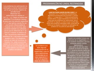 PROGRAMACÓN NO LINEAL RESTRINGIDA
Los problemas de optimización no
restringida no tienen restricciones,
por lo que la función objetivo es
sencillamente
Maximizar f(x)
sobre todos los valores x=
(x1, x2,…,xn). Según el repaso del
apéndice 3, la condición necesa-
ria para que una solución específica
x = x* sea óptima cuando f(x) es
una función diferenciable es
Cuando f (x) es cóncava, esta
condición también es suficiente,
con lo que la obtención de x* se
reduce a resolver el sistema de
las n ecuaciones obtenidas al
establecer las n derivadas parciales
iguales a cero. Por desgracia,
cuando se trata de funciones no
lineales f (x), estas ecuaciones
suelen ser no lineales también, en
cuyo caso es poco probable que se
pueda obtener una solución
analítica simultánea.
¿QUÉ SE PUEDE HACER EN ESE CASO? Las
secciones 13.4 y 13.5 describen procedimientos
algorítmicos de búsqueda para encontrar x* primero
para n = 1 y luego para n > 1. Estos procedimientos
también tienen un papel importante en la solución de
varios tipos de problemas con restricciones, que se
describirán en seguida. La razón es que muchos algo-
ritmos para problemas restringidos están construidos de
forma que se adaptan a versiones no restringidas del
problema en una parte de cada iteración.
Cuando una variable Xj tiene una
restricción de no negatividad, x- >
0, la condición necesaria (y tal vez)
suficiente anterior cambia
ligeramente a
para cada j de este tipo. Esta
condición se ilustra en la figura
13.11, donde la solución óptima de
un problema con una sola variable
es x= 0 aun cuando la derivada ahí
es negativa y no cero. Como este
ejemplo tiene una función cóncava
para maximizar sujeta a una
restricción de no negatividad, el
que su derivada sea menor o igual
a 0 en # = 0, es una condición
necesaria y suficiente para
que x= 0 sea óptima.
Un problema que
tiene algunas
restricciones de no
negatividad y que no
tiene restricciones
funcionales es un
caso especial (m =
0) de la siguiente
clase de problemas.
 