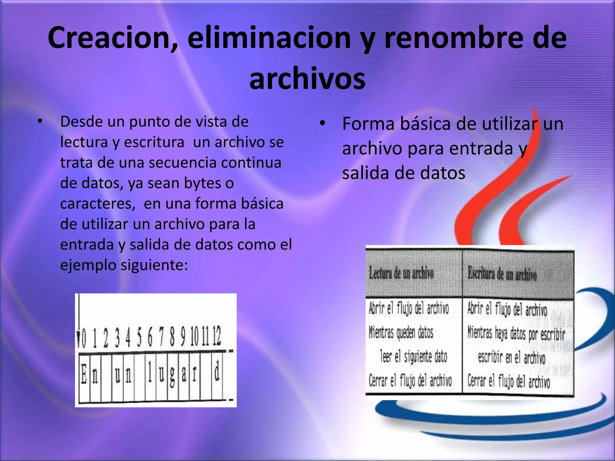Creacion, eliminacion y renombre de
archivos
• Desde un punto de vista de
lectura y escritura un archivo se
trata de una secuencia continua
de datos, ya sean bytes o
caracteres, en una forma básica
de utilizar un archivo para la
entrada y salida de datos como el
ejemplo siguiente:
• Forma básica de utilizar un
archivo para entrada y
salida de datos
 