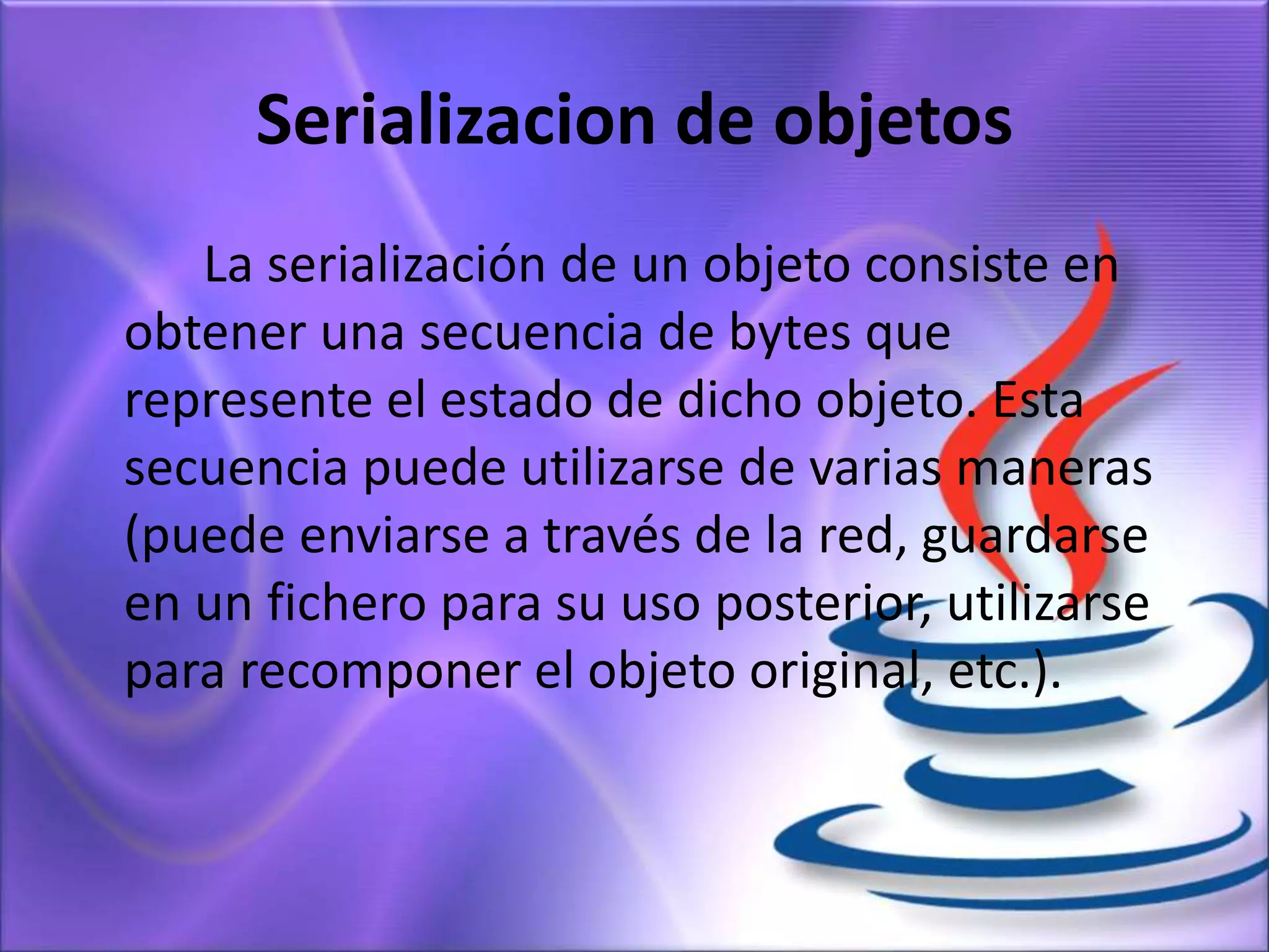 Serializacion de objetos
La serialización de un objeto consiste en
obtener una secuencia de bytes que
represente el estado de dicho objeto. Esta
secuencia puede utilizarse de varias maneras
(puede enviarse a través de la red, guardarse
en un fichero para su uso posterior, utilizarse
para recomponer el objeto original, etc.).
 
