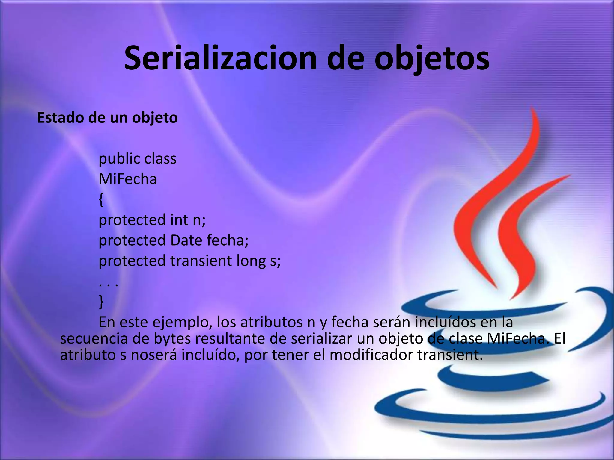 Serializacion de objetos
Estado de un objeto
public class
MiFecha
{
protected int n;
protected Date fecha;
protected transient long s;
. . .
}
En este ejemplo, los atributos n y fecha serán incluídos en la
secuencia de bytes resultante de serializar un objeto de clase MiFecha. El
atributo s noserá incluído, por tener el modificador transient.
 