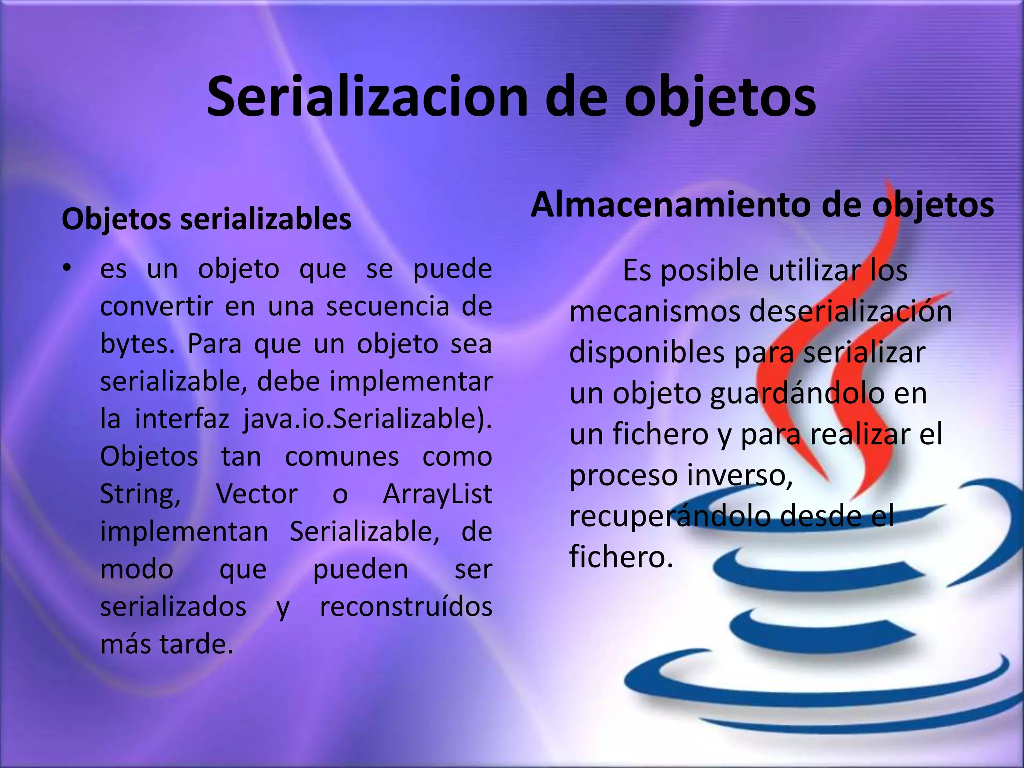Serializacion de objetos
Objetos serializables
• es un objeto que se puede
convertir en una secuencia de
bytes. Para que un objeto sea
serializable, debe implementar
la interfaz java.io.Serializable).
Objetos tan comunes como
String, Vector o ArrayList
implementan Serializable, de
modo que pueden ser
serializados y reconstruídos
más tarde.
Almacenamiento de objetos
Es posible utilizar los
mecanismos deserialización
disponibles para serializar
un objeto guardándolo en
un fichero y para realizar el
proceso inverso,
recuperándolo desde el
fichero.
 