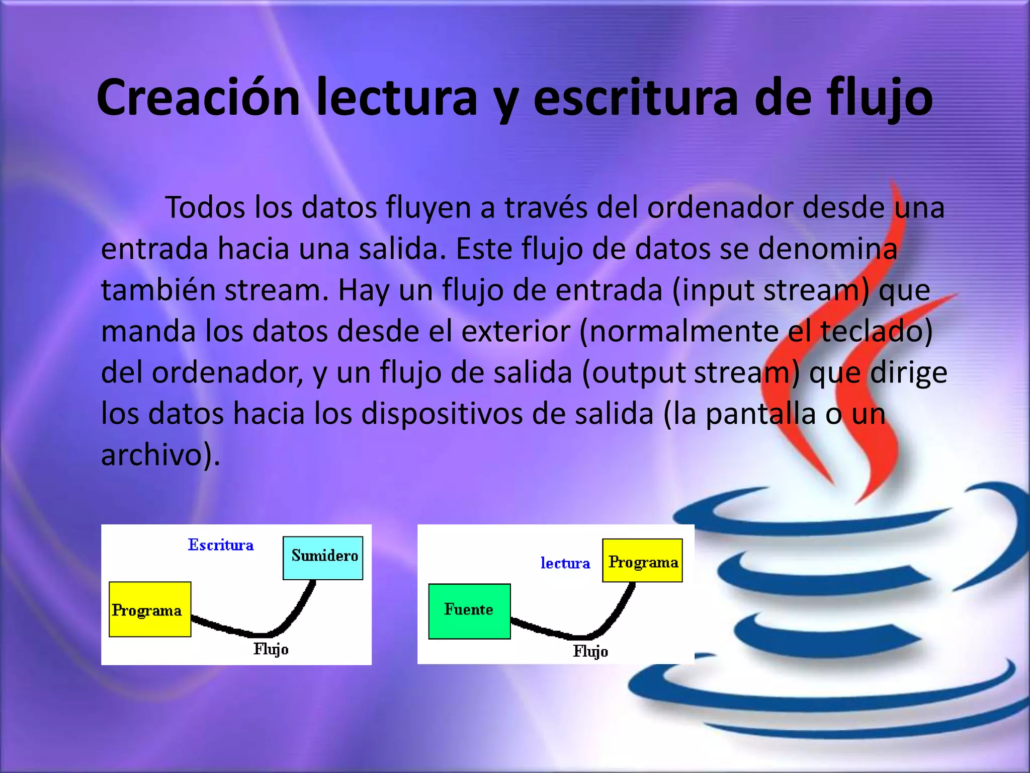 Creación lectura y escritura de flujo
Todos los datos fluyen a través del ordenador desde una
entrada hacia una salida. Este flujo de datos se denomina
también stream. Hay un flujo de entrada (input stream) que
manda los datos desde el exterior (normalmente el teclado)
del ordenador, y un flujo de salida (output stream) que dirige
los datos hacia los dispositivos de salida (la pantalla o un
archivo).
 