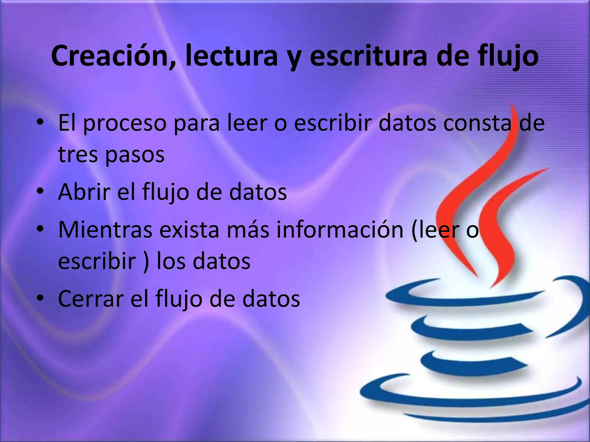 Creación, lectura y escritura de flujo
• El proceso para leer o escribir datos consta de
tres pasos
• Abrir el flujo de datos
• Mientras exista más información (leer o
escribir ) los datos
• Cerrar el flujo de datos
 