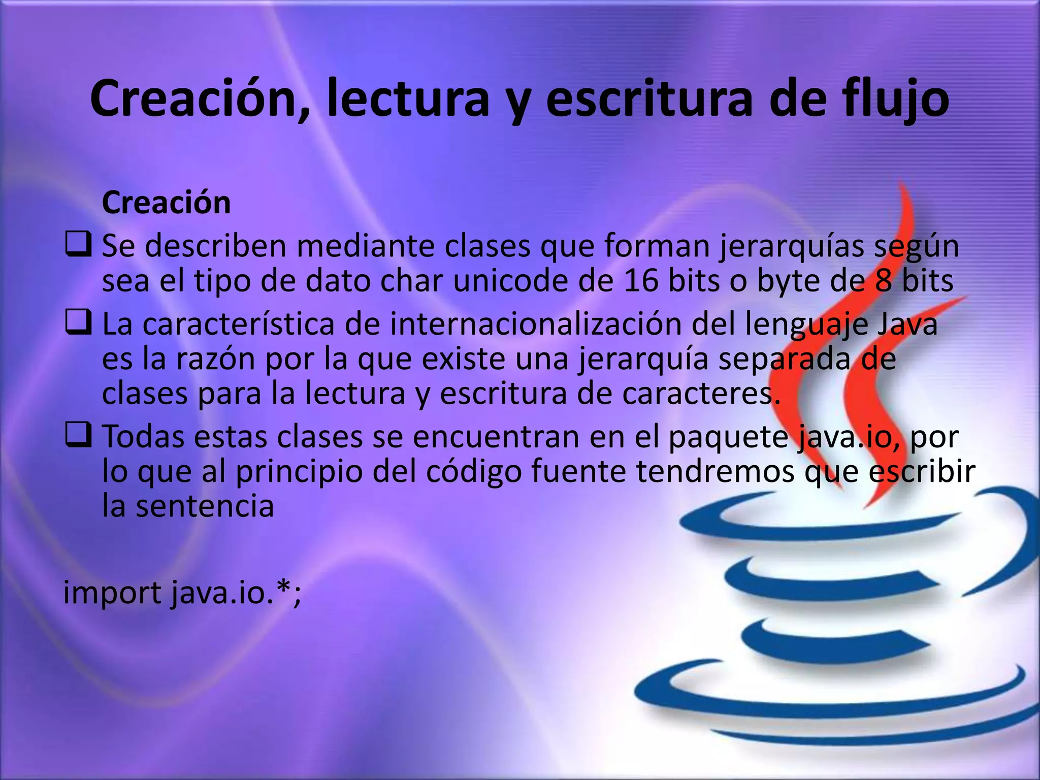 Creación, lectura y escritura de flujo
Creación
 Se describen mediante clases que forman jerarquías según
sea el tipo de dato char unicode de 16 bits o byte de 8 bits
 La característica de internacionalización del lenguaje Java
es la razón por la que existe una jerarquía separada de
clases para la lectura y escritura de caracteres.
 Todas estas clases se encuentran en el paquete java.io, por
lo que al principio del código fuente tendremos que escribir
la sentencia
import java.io.*;
 