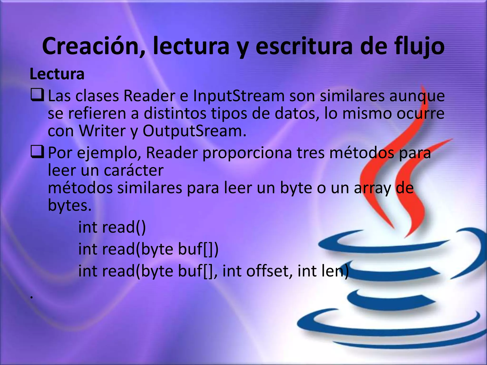 Creación, lectura y escritura de flujo
Lectura
Las clases Reader e InputStream son similares aunque
se refieren a distintos tipos de datos, lo mismo ocurre
con Writer y OutputSream.
Por ejemplo, Reader proporciona tres métodos para
leer un carácter
métodos similares para leer un byte o un array de
bytes.
int read()
int read(byte buf[])
int read(byte buf[], int offset, int len)
.
 