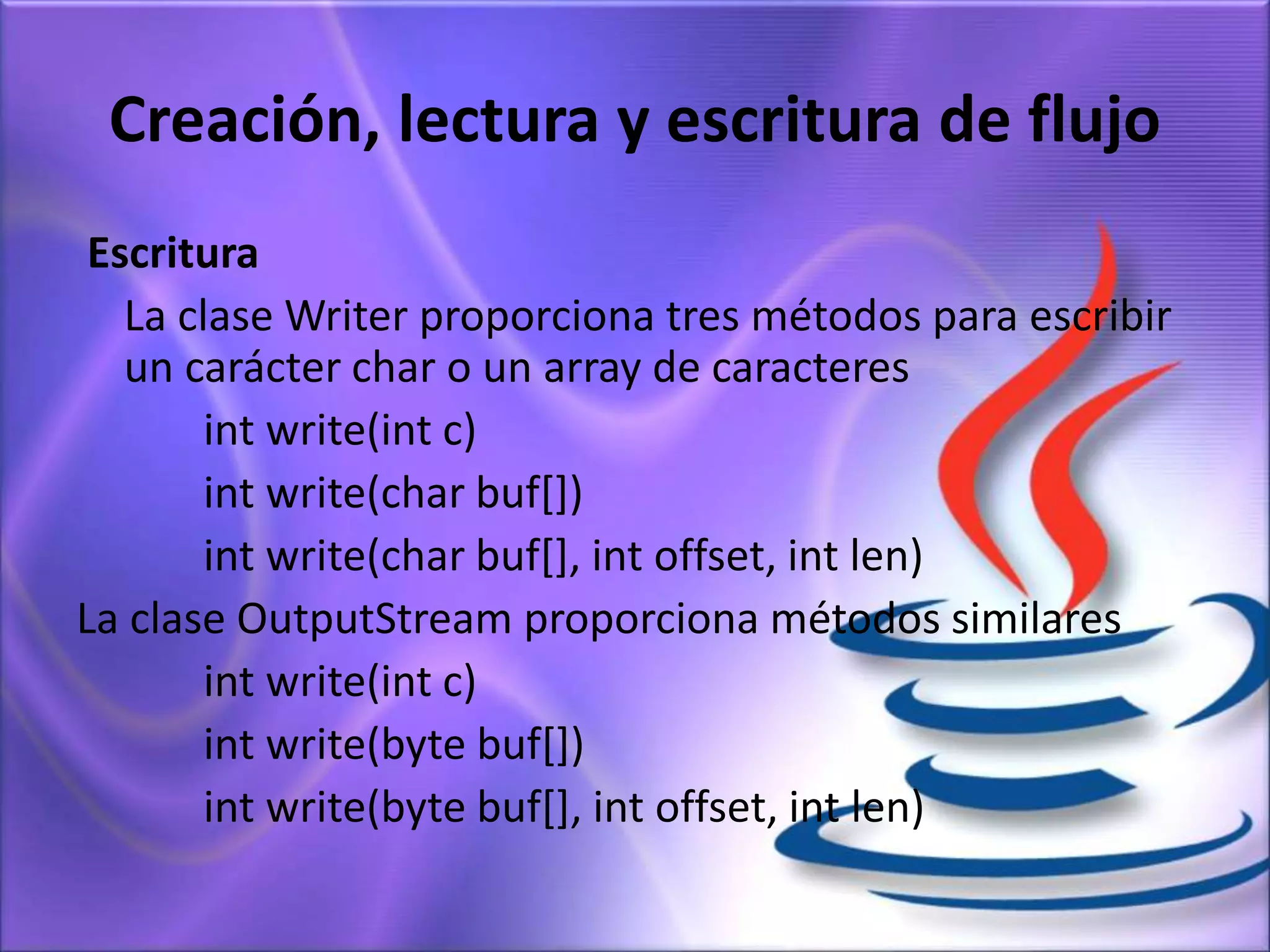 Creación, lectura y escritura de flujo
Escritura
La clase Writer proporciona tres métodos para escribir
un carácter char o un array de caracteres
int write(int c)
int write(char buf[])
int write(char buf[], int offset, int len)
La clase OutputStream proporciona métodos similares
int write(int c)
int write(byte buf[])
int write(byte buf[], int offset, int len)
 