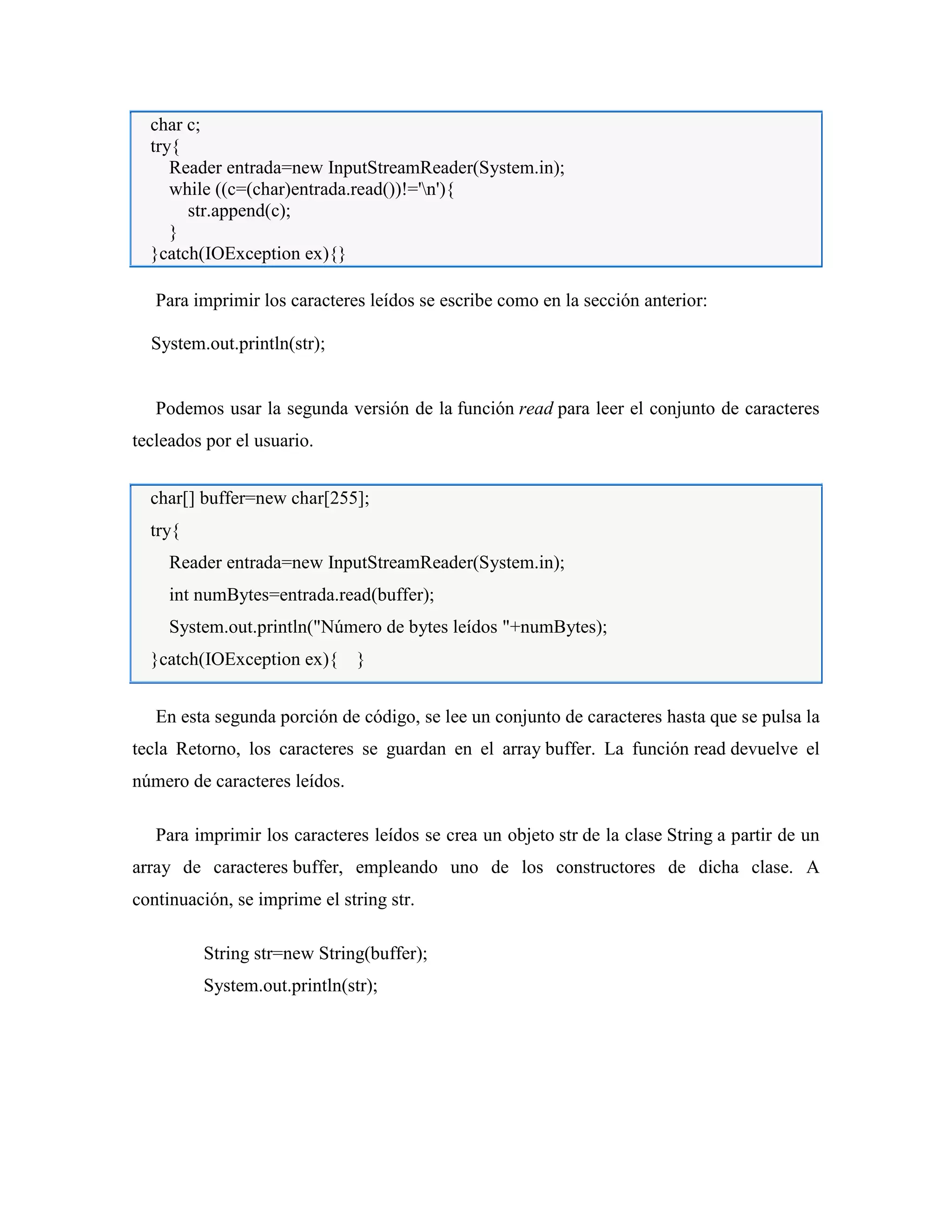 char c;
try{
Reader entrada=new InputStreamReader(System.in);
while ((c=(char)entrada.read())!='n'){
str.append(c);
}
}catch(IOException ex){}
Para imprimir los caracteres leídos se escribe como en la sección anterior:
System.out.println(str);
Podemos usar la segunda versión de la función read para leer el conjunto de caracteres
tecleados por el usuario.
char[] buffer=new char[255];
try{
Reader entrada=new InputStreamReader(System.in);
int numBytes=entrada.read(buffer);
System.out.println("Número de bytes leídos "+numBytes);
}catch(IOException ex){ }
En esta segunda porción de código, se lee un conjunto de caracteres hasta que se pulsa la
tecla Retorno, los caracteres se guardan en el array buffer. La función read devuelve el
número de caracteres leídos.
Para imprimir los caracteres leídos se crea un objeto str de la clase String a partir de un
array de caracteres buffer, empleando uno de los constructores de dicha clase. A
continuación, se imprime el string str.
String str=new String(buffer);
System.out.println(str);
 