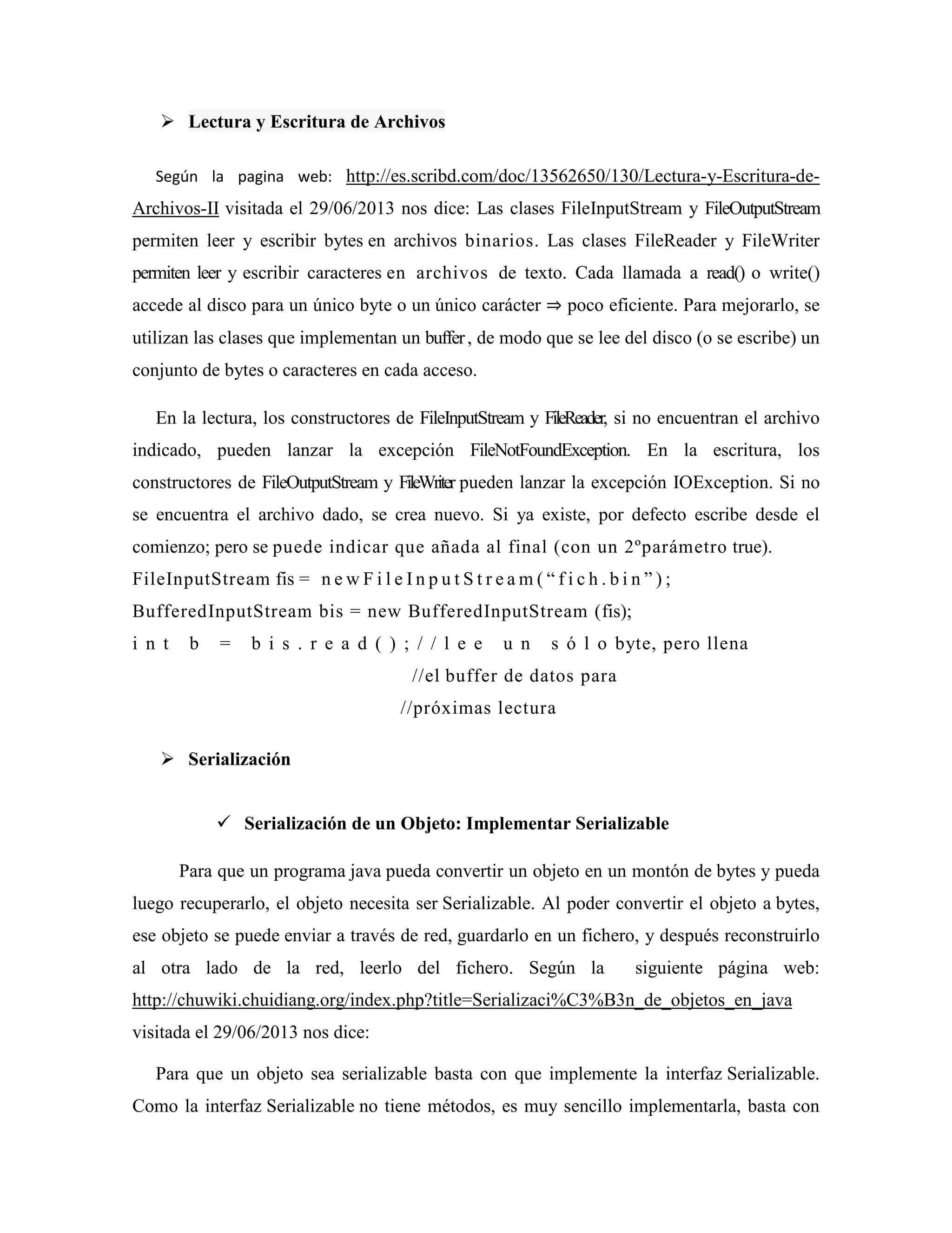 Lectura y Escritura de Archivos
Según la pagina web: http://es.scribd.com/doc/13562650/130/Lectura-y-Escritura-de-
Archivos-II visitada el 29/06/2013 nos dice: Las clases FileInputStream y FileOutputStream
permiten leer y escribir bytes en archivos binarios. Las clases FileReader y FileWriter
permiten leer y escribir caracteres en archivos de texto. Cada llamada a read() o write()
accede al disco para un único byte o un único carácter ⇒ poco eficiente. Para mejorarlo, se
utilizan las clases que implementan un buffer, de modo que se lee del disco (o se escribe) un
conjunto de bytes o caracteres en cada acceso.
En la lectura, los constructores de FileInputStream y FileReader, si no encuentran el archivo
indicado, pueden lanzar la excepción FileNotFoundException. En la escritura, los
constructores de FileOutputStream y FileWriter pueden lanzar la excepción IOException. Si no
se encuentra el archivo dado, se crea nuevo. Si ya existe, por defecto escribe desde el
comienzo; pero se puede indicar que añada al final (con un 2ºparámetro true).
FileInputStream fis = n e w F i l e I n p u t S t r e a m ( “ f i c h . b i n ” ) ;
BufferedInputStream bis = new BufferedInputStream (fis);
i n t b = b i s . r e a d ( ) ; / / l e e u n s ó l o byte, pero llena
//el buffer de datos para
//próximas lectura
Serialización
Serialización de un Objeto: Implementar Serializable
Para que un programa java pueda convertir un objeto en un montón de bytes y pueda
luego recuperarlo, el objeto necesita ser Serializable. Al poder convertir el objeto a bytes,
ese objeto se puede enviar a través de red, guardarlo en un fichero, y después reconstruirlo
al otra lado de la red, leerlo del fichero. Según la siguiente página web:
http://chuwiki.chuidiang.org/index.php?title=Serializaci%C3%B3n_de_objetos_en_java
visitada el 29/06/2013 nos dice:
Para que un objeto sea serializable basta con que implemente la interfaz Serializable.
Como la interfaz Serializable no tiene métodos, es muy sencillo implementarla, basta con
 