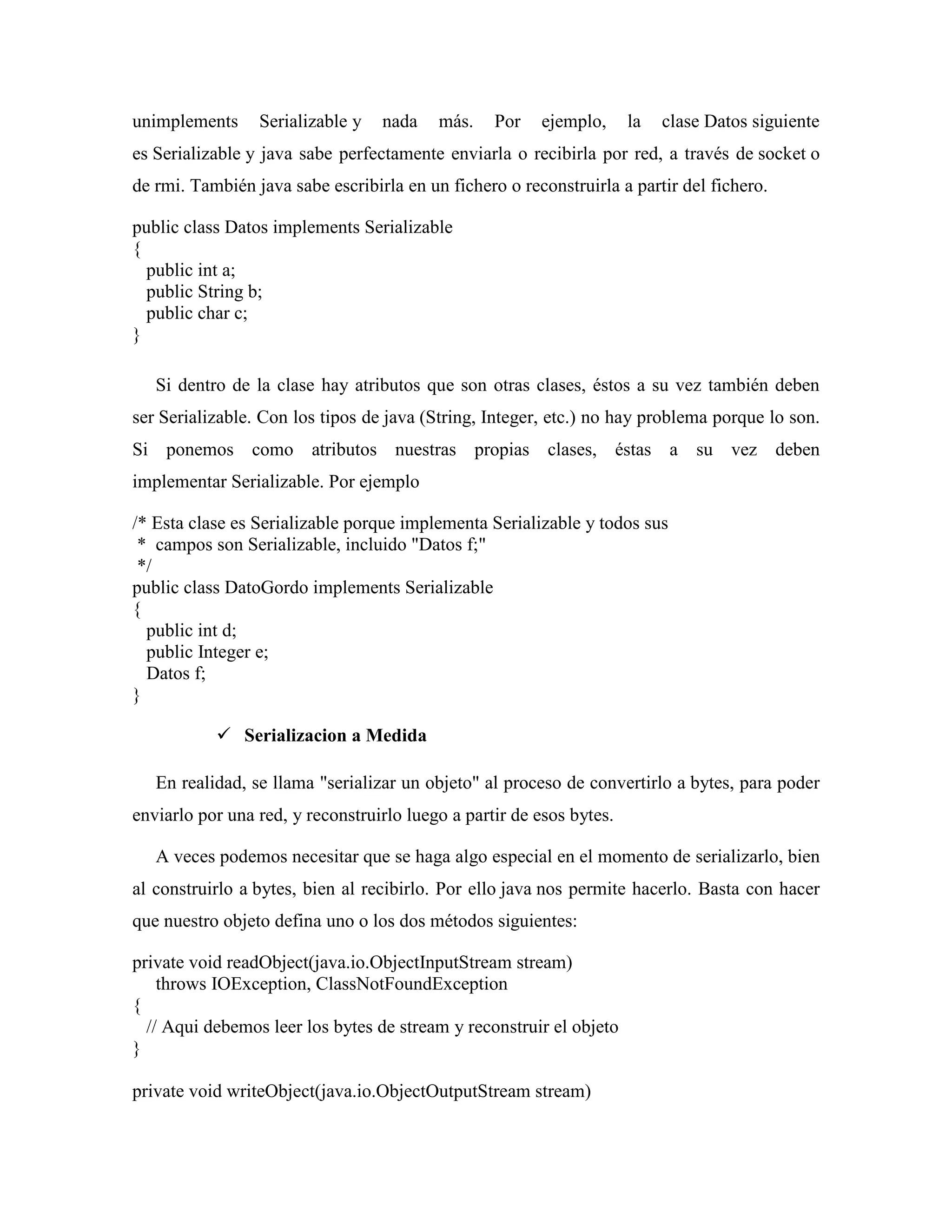 unimplements Serializable y nada más. Por ejemplo, la clase Datos siguiente
es Serializable y java sabe perfectamente enviarla o recibirla por red, a través de socket o
de rmi. También java sabe escribirla en un fichero o reconstruirla a partir del fichero.
public class Datos implements Serializable
{
public int a;
public String b;
public char c;
}
Si dentro de la clase hay atributos que son otras clases, éstos a su vez también deben
ser Serializable. Con los tipos de java (String, Integer, etc.) no hay problema porque lo son.
Si ponemos como atributos nuestras propias clases, éstas a su vez deben
implementar Serializable. Por ejemplo
/* Esta clase es Serializable porque implementa Serializable y todos sus
* campos son Serializable, incluido "Datos f;"
*/
public class DatoGordo implements Serializable
{
public int d;
public Integer e;
Datos f;
}
Serializacion a Medida
En realidad, se llama "serializar un objeto" al proceso de convertirlo a bytes, para poder
enviarlo por una red, y reconstruirlo luego a partir de esos bytes.
A veces podemos necesitar que se haga algo especial en el momento de serializarlo, bien
al construirlo a bytes, bien al recibirlo. Por ello java nos permite hacerlo. Basta con hacer
que nuestro objeto defina uno o los dos métodos siguientes:
private void readObject(java.io.ObjectInputStream stream)
throws IOException, ClassNotFoundException
{
// Aqui debemos leer los bytes de stream y reconstruir el objeto
}
private void writeObject(java.io.ObjectOutputStream stream)
 