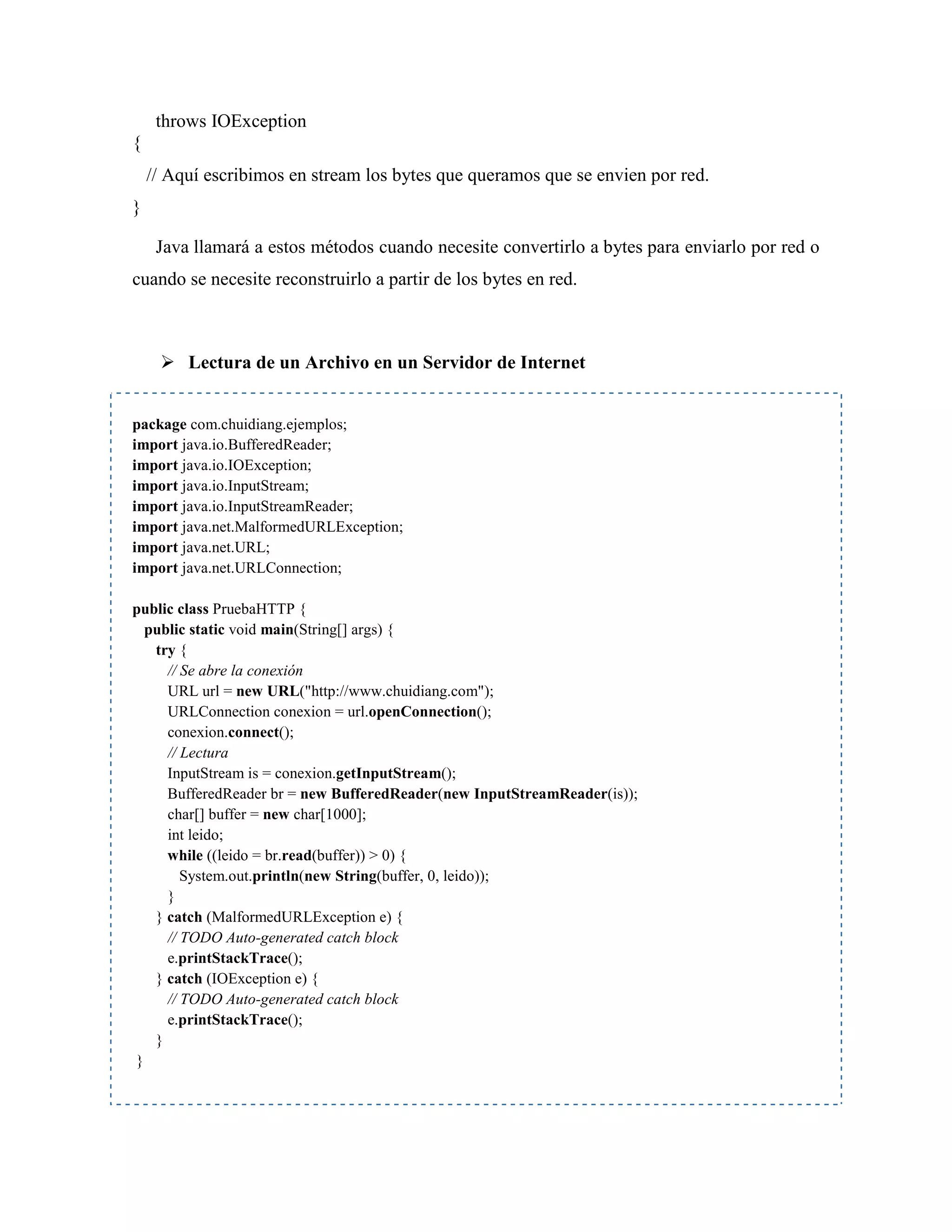 throws IOException
{
// Aquí escribimos en stream los bytes que queramos que se envien por red.
}
Java llamará a estos métodos cuando necesite convertirlo a bytes para enviarlo por red o
cuando se necesite reconstruirlo a partir de los bytes en red.
Lectura de un Archivo en un Servidor de Internet
package com.chuidiang.ejemplos;
import java.io.BufferedReader;
import java.io.IOException;
import java.io.InputStream;
import java.io.InputStreamReader;
import java.net.MalformedURLException;
import java.net.URL;
import java.net.URLConnection;
public class PruebaHTTP {
public static void main(String[] args) {
try {
// Se abre la conexión
URL url = new URL("http://www.chuidiang.com");
URLConnection conexion = url.openConnection();
conexion.connect();
// Lectura
InputStream is = conexion.getInputStream();
BufferedReader br = new BufferedReader(new InputStreamReader(is));
char[] buffer = new char[1000];
int leido;
while ((leido = br.read(buffer)) > 0) {
System.out.println(new String(buffer, 0, leido));
}
} catch (MalformedURLException e) {
// TODO Auto-generated catch block
e.printStackTrace();
} catch (IOException e) {
// TODO Auto-generated catch block
e.printStackTrace();
}
}
 