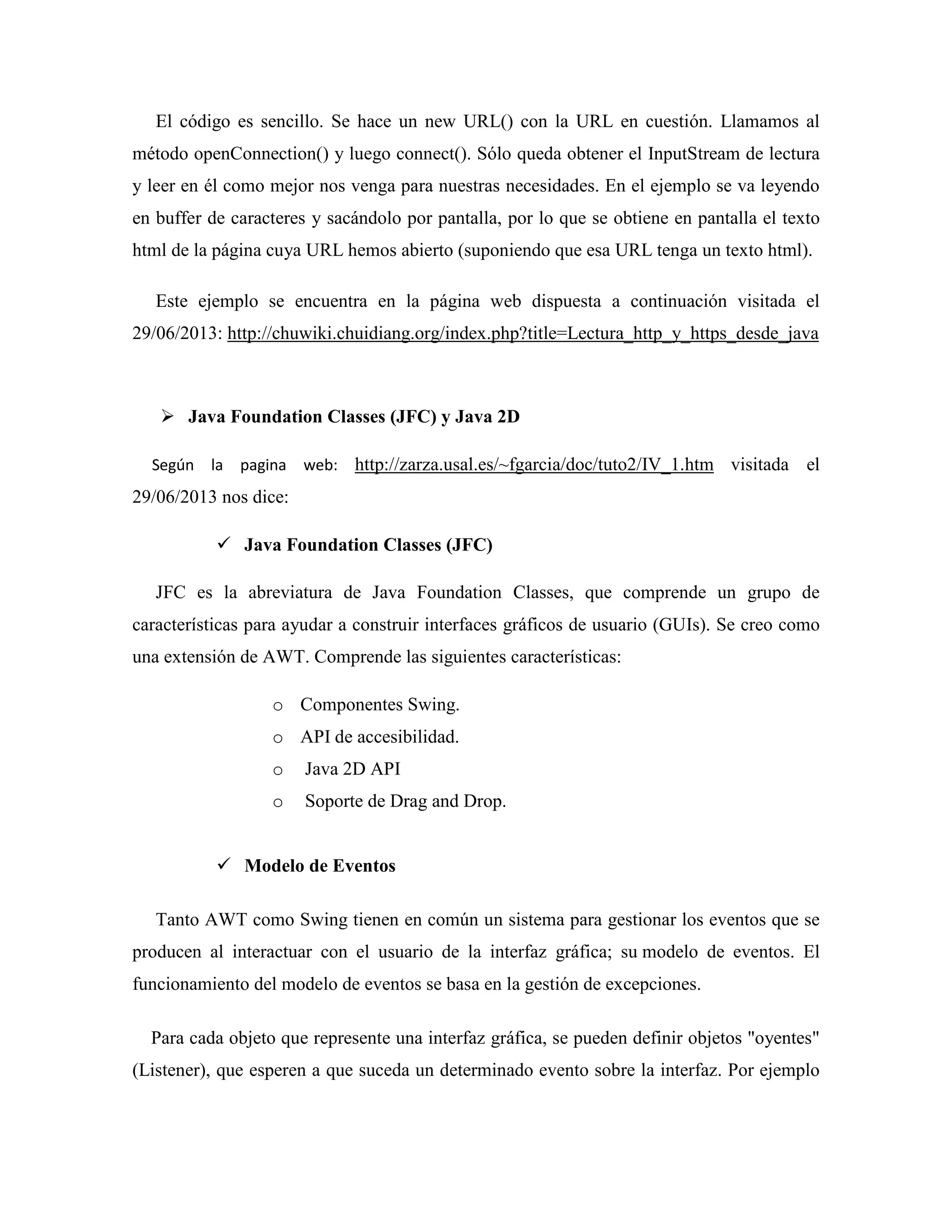 El código es sencillo. Se hace un new URL() con la URL en cuestión. Llamamos al
método openConnection() y luego connect(). Sólo queda obtener el InputStream de lectura
y leer en él como mejor nos venga para nuestras necesidades. En el ejemplo se va leyendo
en buffer de caracteres y sacándolo por pantalla, por lo que se obtiene en pantalla el texto
html de la página cuya URL hemos abierto (suponiendo que esa URL tenga un texto html).
Este ejemplo se encuentra en la página web dispuesta a continuación visitada el
29/06/2013: http://chuwiki.chuidiang.org/index.php?title=Lectura_http_y_https_desde_java
Java Foundation Classes (JFC) y Java 2D
Según la pagina web: http://zarza.usal.es/~fgarcia/doc/tuto2/IV_1.htm visitada el
29/06/2013 nos dice:
Java Foundation Classes (JFC)
JFC es la abreviatura de Java Foundation Classes, que comprende un grupo de
características para ayudar a construir interfaces gráficos de usuario (GUIs). Se creo como
una extensión de AWT. Comprende las siguientes características:
o Componentes Swing.
o API de accesibilidad.
o Java 2D API
o Soporte de Drag and Drop.
Modelo de Eventos
Tanto AWT como Swing tienen en común un sistema para gestionar los eventos que se
producen al interactuar con el usuario de la interfaz gráfica; su modelo de eventos. El
funcionamiento del modelo de eventos se basa en la gestión de excepciones.
Para cada objeto que represente una interfaz gráfica, se pueden definir objetos "oyentes"
(Listener), que esperen a que suceda un determinado evento sobre la interfaz. Por ejemplo
 