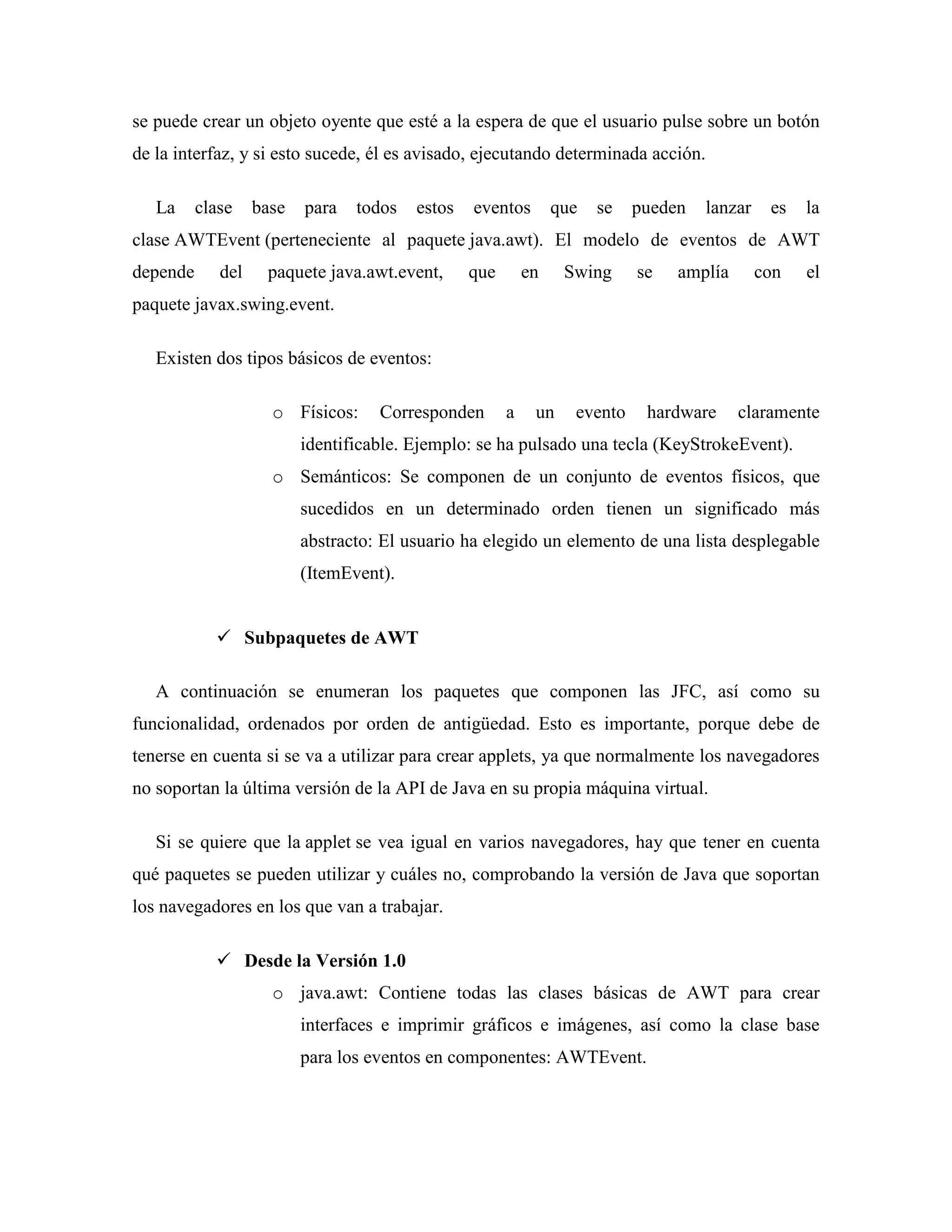 se puede crear un objeto oyente que esté a la espera de que el usuario pulse sobre un botón
de la interfaz, y si esto sucede, él es avisado, ejecutando determinada acción.
La clase base para todos estos eventos que se pueden lanzar es la
clase AWTEvent (perteneciente al paquete java.awt). El modelo de eventos de AWT
depende del paquete java.awt.event, que en Swing se amplía con el
paquete javax.swing.event.
Existen dos tipos básicos de eventos:
o Físicos: Corresponden a un evento hardware claramente
identificable. Ejemplo: se ha pulsado una tecla (KeyStrokeEvent).
o Semánticos: Se componen de un conjunto de eventos físicos, que
sucedidos en un determinado orden tienen un significado más
abstracto: El usuario ha elegido un elemento de una lista desplegable
(ItemEvent).
Subpaquetes de AWT
A continuación se enumeran los paquetes que componen las JFC, así como su
funcionalidad, ordenados por orden de antigüedad. Esto es importante, porque debe de
tenerse en cuenta si se va a utilizar para crear applets, ya que normalmente los navegadores
no soportan la última versión de la API de Java en su propia máquina virtual.
Si se quiere que la applet se vea igual en varios navegadores, hay que tener en cuenta
qué paquetes se pueden utilizar y cuáles no, comprobando la versión de Java que soportan
los navegadores en los que van a trabajar.
Desde la Versión 1.0
o java.awt: Contiene todas las clases básicas de AWT para crear
interfaces e imprimir gráficos e imágenes, así como la clase base
para los eventos en componentes: AWTEvent.
 