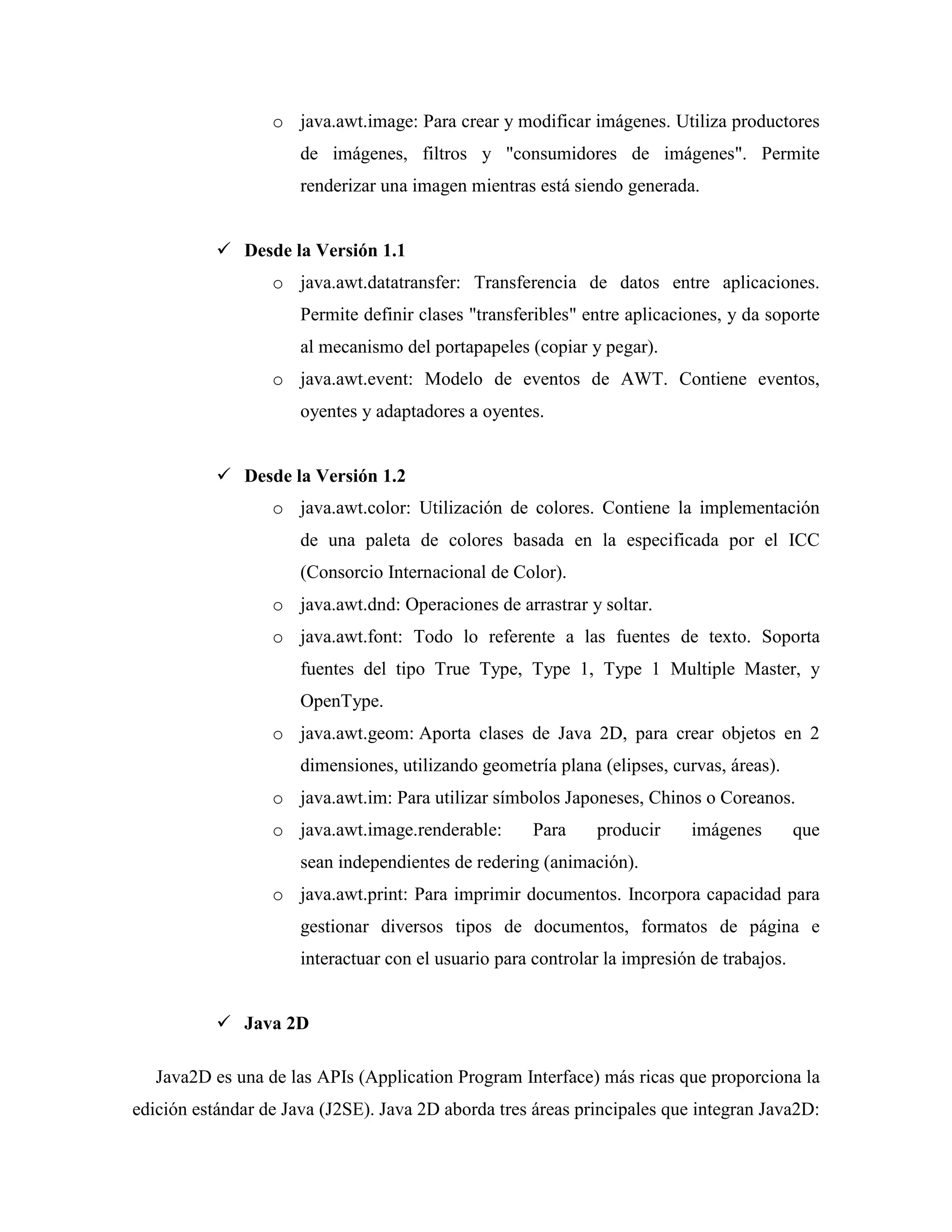 o java.awt.image: Para crear y modificar imágenes. Utiliza productores
de imágenes, filtros y "consumidores de imágenes". Permite
renderizar una imagen mientras está siendo generada.
Desde la Versión 1.1
o java.awt.datatransfer: Transferencia de datos entre aplicaciones.
Permite definir clases "transferibles" entre aplicaciones, y da soporte
al mecanismo del portapapeles (copiar y pegar).
o java.awt.event: Modelo de eventos de AWT. Contiene eventos,
oyentes y adaptadores a oyentes.
Desde la Versión 1.2
o java.awt.color: Utilización de colores. Contiene la implementación
de una paleta de colores basada en la especificada por el ICC
(Consorcio Internacional de Color).
o java.awt.dnd: Operaciones de arrastrar y soltar.
o java.awt.font: Todo lo referente a las fuentes de texto. Soporta
fuentes del tipo True Type, Type 1, Type 1 Multiple Master, y
OpenType.
o java.awt.geom: Aporta clases de Java 2D, para crear objetos en 2
dimensiones, utilizando geometría plana (elipses, curvas, áreas).
o java.awt.im: Para utilizar símbolos Japoneses, Chinos o Coreanos.
o java.awt.image.renderable: Para producir imágenes que
sean independientes de redering (animación).
o java.awt.print: Para imprimir documentos. Incorpora capacidad para
gestionar diversos tipos de documentos, formatos de página e
interactuar con el usuario para controlar la impresión de trabajos.
Java 2D
Java2D es una de las APIs (Application Program Interface) más ricas que proporciona la
edición estándar de Java (J2SE). Java 2D aborda tres áreas principales que integran Java2D:
 