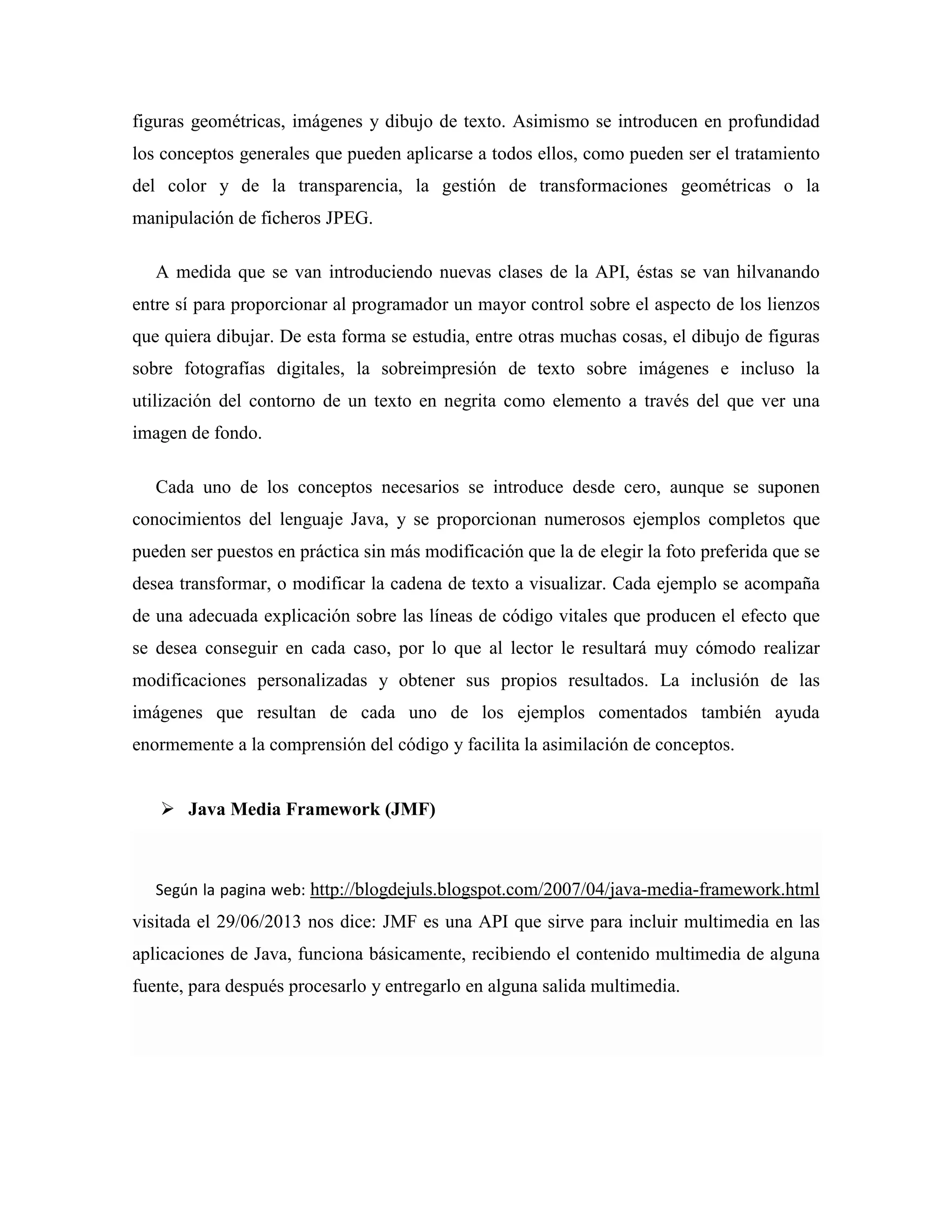 figuras geométricas, imágenes y dibujo de texto. Asimismo se introducen en profundidad
los conceptos generales que pueden aplicarse a todos ellos, como pueden ser el tratamiento
del color y de la transparencia, la gestión de transformaciones geométricas o la
manipulación de ficheros JPEG.
A medida que se van introduciendo nuevas clases de la API, éstas se van hilvanando
entre sí para proporcionar al programador un mayor control sobre el aspecto de los lienzos
que quiera dibujar. De esta forma se estudia, entre otras muchas cosas, el dibujo de figuras
sobre fotografías digitales, la sobreimpresión de texto sobre imágenes e incluso la
utilización del contorno de un texto en negrita como elemento a través del que ver una
imagen de fondo.
Cada uno de los conceptos necesarios se introduce desde cero, aunque se suponen
conocimientos del lenguaje Java, y se proporcionan numerosos ejemplos completos que
pueden ser puestos en práctica sin más modificación que la de elegir la foto preferida que se
desea transformar, o modificar la cadena de texto a visualizar. Cada ejemplo se acompaña
de una adecuada explicación sobre las líneas de código vitales que producen el efecto que
se desea conseguir en cada caso, por lo que al lector le resultará muy cómodo realizar
modificaciones personalizadas y obtener sus propios resultados. La inclusión de las
imágenes que resultan de cada uno de los ejemplos comentados también ayuda
enormemente a la comprensión del código y facilita la asimilación de conceptos.
Java Media Framework (JMF)
Según la pagina web: http://blogdejuls.blogspot.com/2007/04/java-media-framework.html
visitada el 29/06/2013 nos dice: JMF es una API que sirve para incluir multimedia en las
aplicaciones de Java, funciona básicamente, recibiendo el contenido multimedia de alguna
fuente, para después procesarlo y entregarlo en alguna salida multimedia.
 