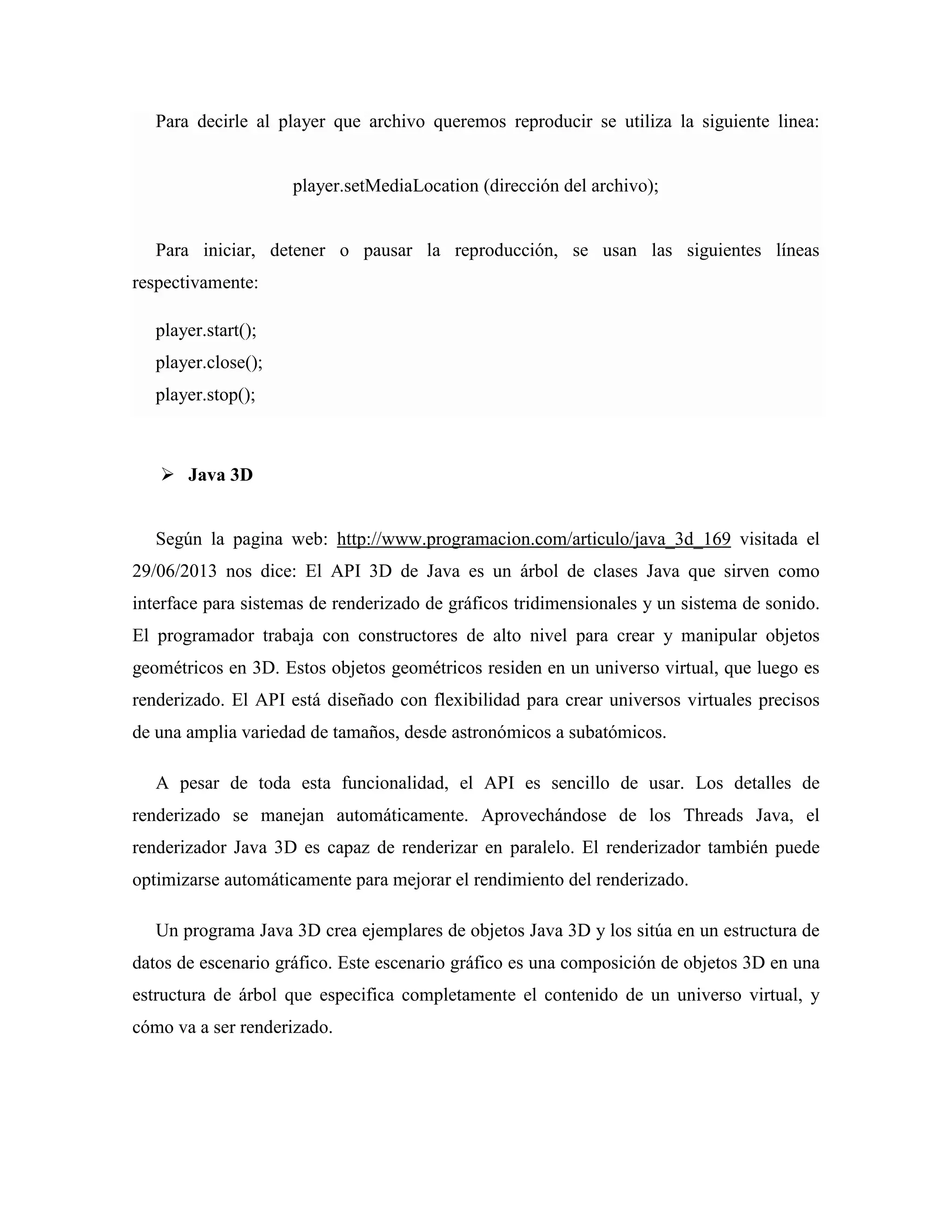Para decirle al player que archivo queremos reproducir se utiliza la siguiente linea:
player.setMediaLocation (dirección del archivo);
Para iniciar, detener o pausar la reproducción, se usan las siguientes líneas
respectivamente:
player.start();
player.close();
player.stop();
Java 3D
Según la pagina web: http://www.programacion.com/articulo/java_3d_169 visitada el
29/06/2013 nos dice: El API 3D de Java es un árbol de clases Java que sirven como
interface para sistemas de renderizado de gráficos tridimensionales y un sistema de sonido.
El programador trabaja con constructores de alto nivel para crear y manipular objetos
geométricos en 3D. Estos objetos geométricos residen en un universo virtual, que luego es
renderizado. El API está diseñado con flexibilidad para crear universos virtuales precisos
de una amplia variedad de tamaños, desde astronómicos a subatómicos.
A pesar de toda esta funcionalidad, el API es sencillo de usar. Los detalles de
renderizado se manejan automáticamente. Aprovechándose de los Threads Java, el
renderizador Java 3D es capaz de renderizar en paralelo. El renderizador también puede
optimizarse automáticamente para mejorar el rendimiento del renderizado.
Un programa Java 3D crea ejemplares de objetos Java 3D y los sitúa en un estructura de
datos de escenario gráfico. Este escenario gráfico es una composición de objetos 3D en una
estructura de árbol que especifica completamente el contenido de un universo virtual, y
cómo va a ser renderizado.
 