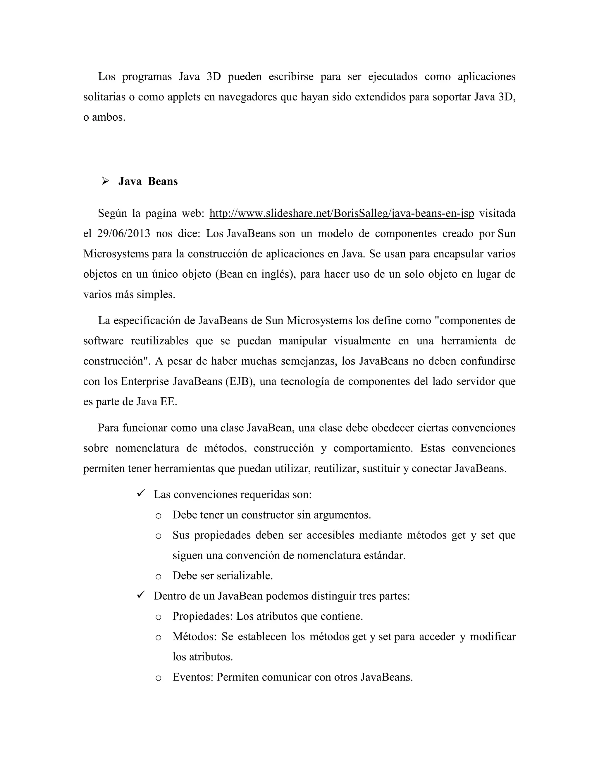 Los programas Java 3D pueden escribirse para ser ejecutados como aplicaciones
solitarias o como applets en navegadores que hayan sido extendidos para soportar Java 3D,
o ambos.
Java Beans
Según la pagina web: http://www.slideshare.net/BorisSalleg/java-beans-en-jsp visitada
el 29/06/2013 nos dice: Los JavaBeans son un modelo de componentes creado por Sun
Microsystems para la construcción de aplicaciones en Java. Se usan para encapsular varios
objetos en un único objeto (Bean en inglés), para hacer uso de un solo objeto en lugar de
varios más simples.
La especificación de JavaBeans de Sun Microsystems los define como "componentes de
software reutilizables que se puedan manipular visualmente en una herramienta de
construcción". A pesar de haber muchas semejanzas, los JavaBeans no deben confundirse
con los Enterprise JavaBeans (EJB), una tecnología de componentes del lado servidor que
es parte de Java EE.
Para funcionar como una clase JavaBean, una clase debe obedecer ciertas convenciones
sobre nomenclatura de métodos, construcción y comportamiento. Estas convenciones
permiten tener herramientas que puedan utilizar, reutilizar, sustituir y conectar JavaBeans.
Las convenciones requeridas son:
o Debe tener un constructor sin argumentos.
o Sus propiedades deben ser accesibles mediante métodos get y set que
siguen una convención de nomenclatura estándar.
o Debe ser serializable.
Dentro de un JavaBean podemos distinguir tres partes:
o Propiedades: Los atributos que contiene.
o Métodos: Se establecen los métodos get y set para acceder y modificar
los atributos.
o Eventos: Permiten comunicar con otros JavaBeans.
 